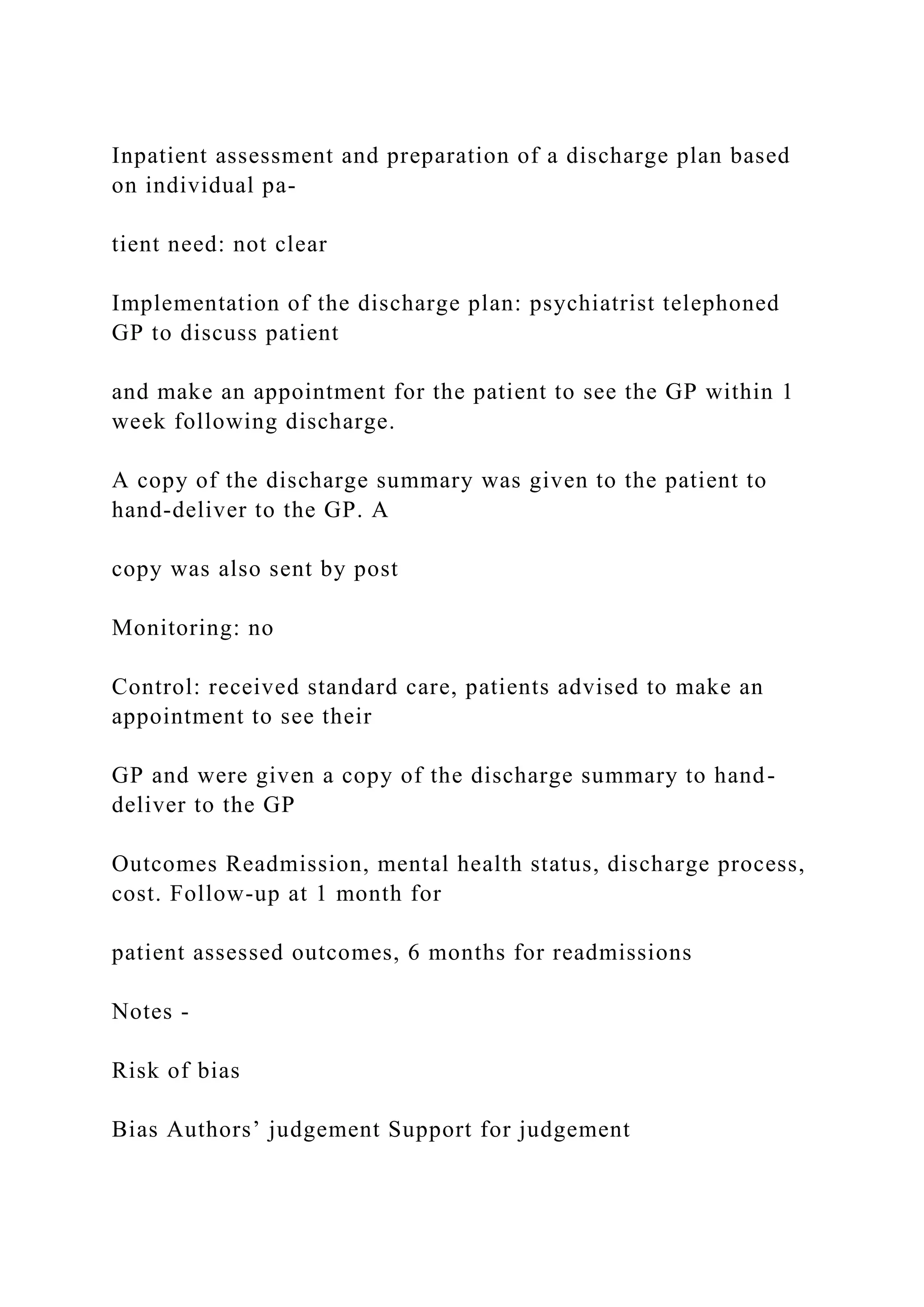 Inpatient assessment and preparation of a discharge plan based
on individual pa-
tient need: not clear
Implementation of the discharge plan: psychiatrist telephoned
GP to discuss patient
and make an appointment for the patient to see the GP within 1
week following discharge.
A copy of the discharge summary was given to the patient to
hand-deliver to the GP. A
copy was also sent by post
Monitoring: no
Control: received standard care, patients advised to make an
appointment to see their
GP and were given a copy of the discharge summary to hand-
deliver to the GP
Outcomes Readmission, mental health status, discharge process,
cost. Follow-up at 1 month for
patient assessed outcomes, 6 months for readmissions
Notes -
Risk of bias
Bias Authors’ judgement Support for judgement
 