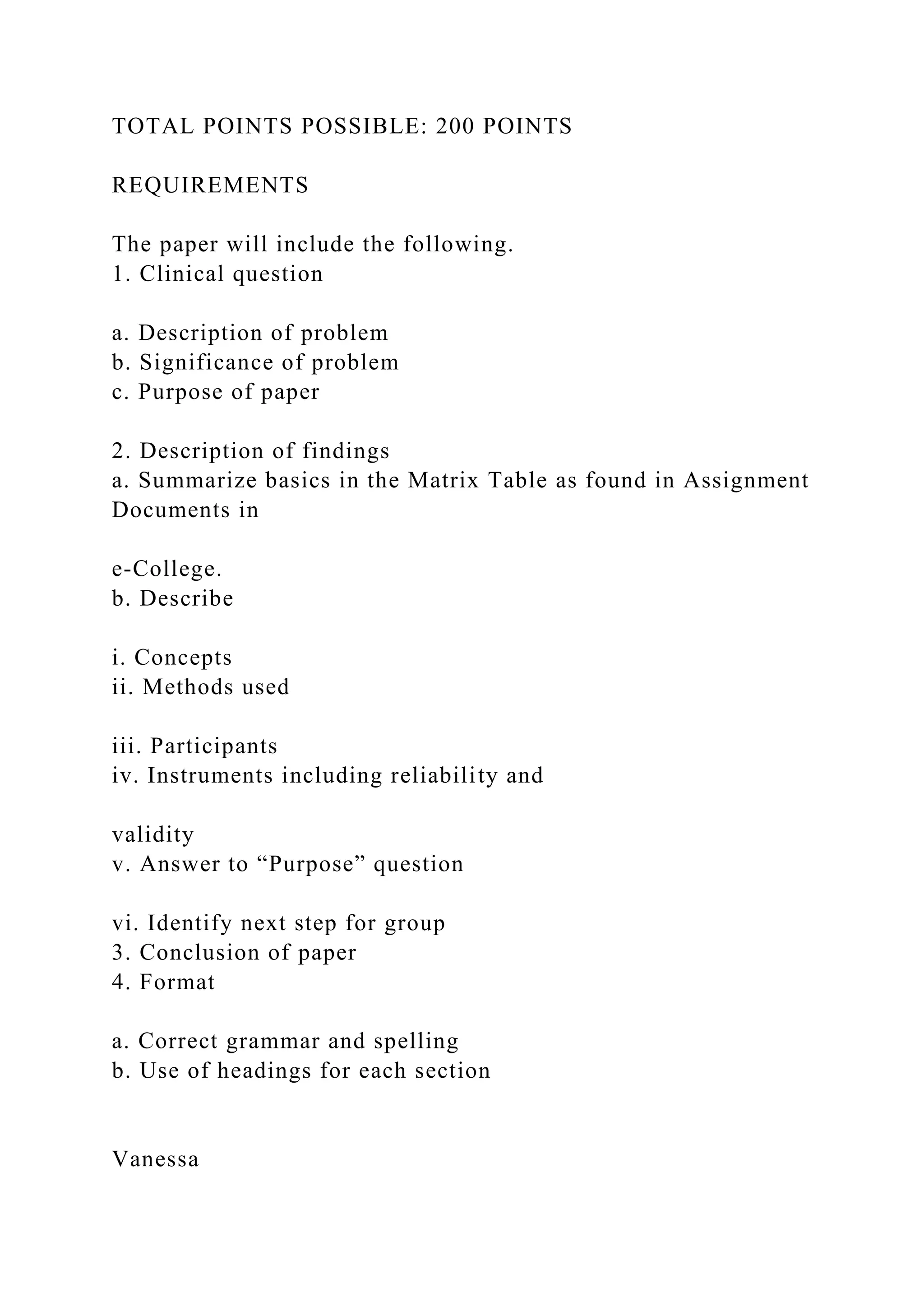TOTAL POINTS POSSIBLE: 200 POINTS
REQUIREMENTS
The paper will include the following.
1. Clinical question
a. Description of problem
b. Significance of problem
c. Purpose of paper
2. Description of findings
a. Summarize basics in the Matrix Table as found in Assignment
Documents in
e-College.
b. Describe
i. Concepts
ii. Methods used
iii. Participants
iv. Instruments including reliability and
validity
v. Answer to “Purpose” question
vi. Identify next step for group
3. Conclusion of paper
4. Format
a. Correct grammar and spelling
b. Use of headings for each section
Vanessa
 