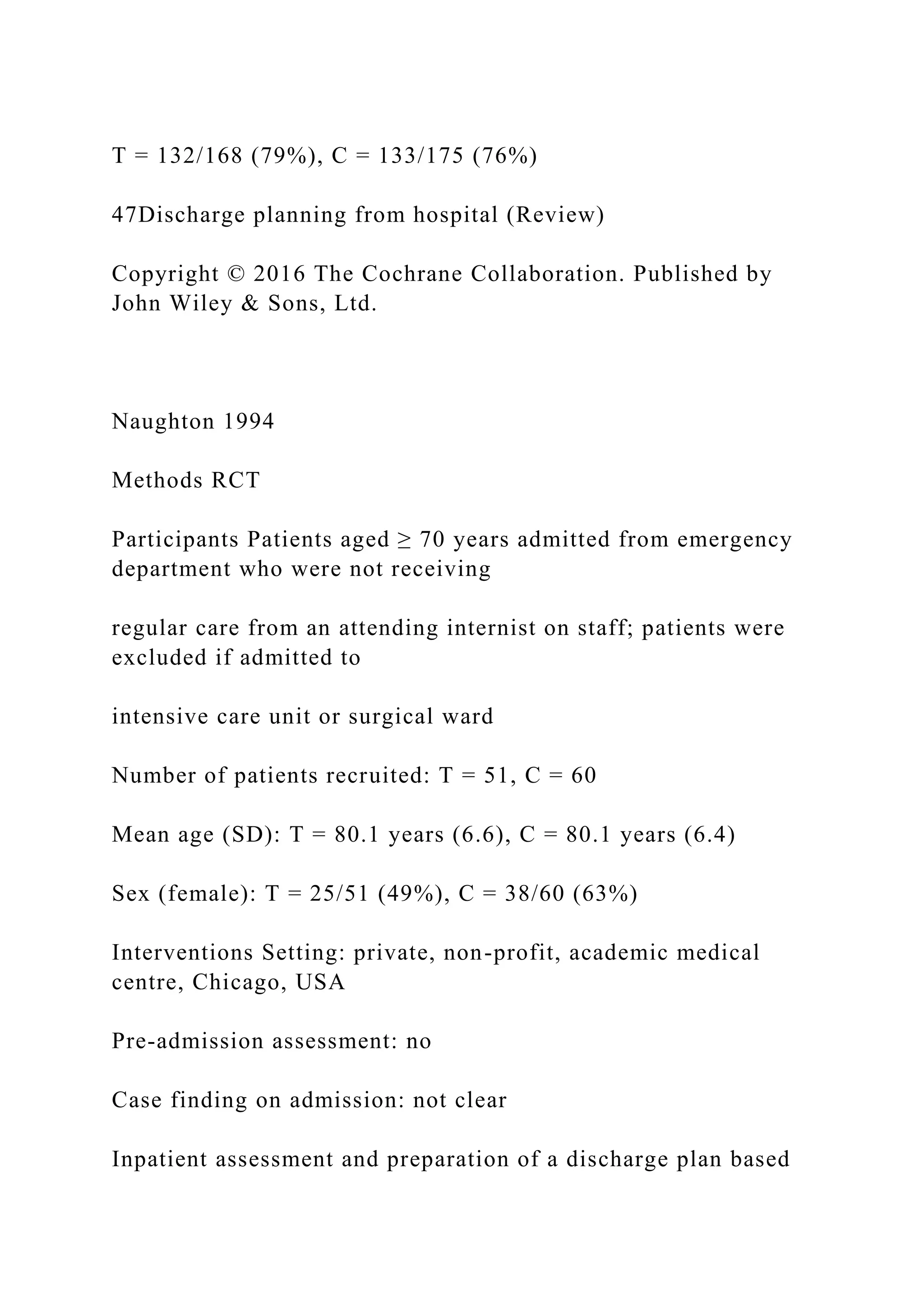 T = 132/168 (79%), C = 133/175 (76%)
47Discharge planning from hospital (Review)
Copyright © 2016 The Cochrane Collaboration. Published by
John Wiley & Sons, Ltd.
Naughton 1994
Methods RCT
Participants Patients aged ≥ 70 years admitted from emergency
department who were not receiving
regular care from an attending internist on staff; patients were
excluded if admitted to
intensive care unit or surgical ward
Number of patients recruited: T = 51, C = 60
Mean age (SD): T = 80.1 years (6.6), C = 80.1 years (6.4)
Sex (female): T = 25/51 (49%), C = 38/60 (63%)
Interventions Setting: private, non-profit, academic medical
centre, Chicago, USA
Pre-admission assessment: no
Case finding on admission: not clear
Inpatient assessment and preparation of a discharge plan based
 