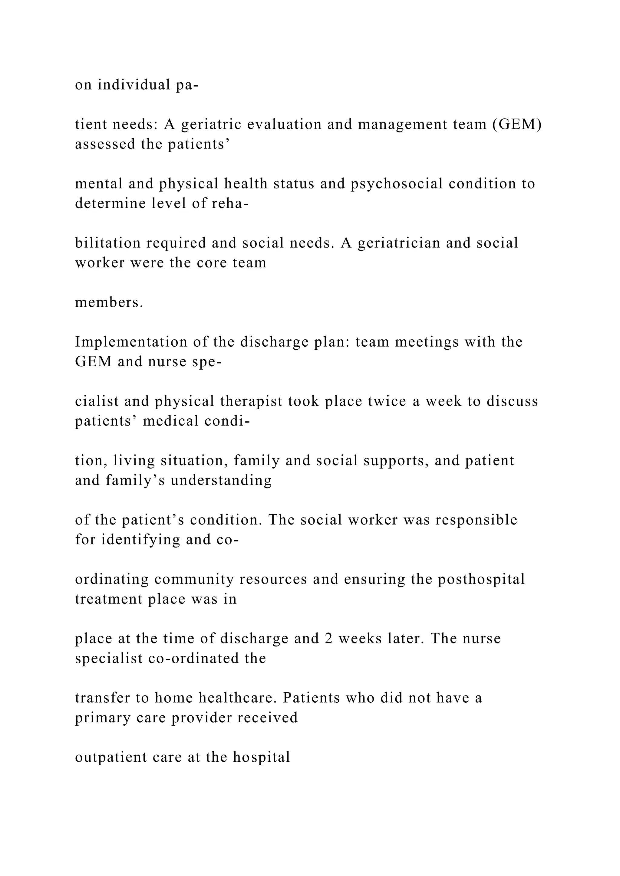 on individual pa-
tient needs: A geriatric evaluation and management team (GEM)
assessed the patients’
mental and physical health status and psychosocial condition to
determine level of reha-
bilitation required and social needs. A geriatrician and social
worker were the core team
members.
Implementation of the discharge plan: team meetings with the
GEM and nurse spe-
cialist and physical therapist took place twice a week to discuss
patients’ medical condi-
tion, living situation, family and social supports, and patient
and family’s understanding
of the patient’s condition. The social worker was responsible
for identifying and co-
ordinating community resources and ensuring the posthospital
treatment place was in
place at the time of discharge and 2 weeks later. The nurse
specialist co-ordinated the
transfer to home healthcare. Patients who did not have a
primary care provider received
outpatient care at the hospital
 