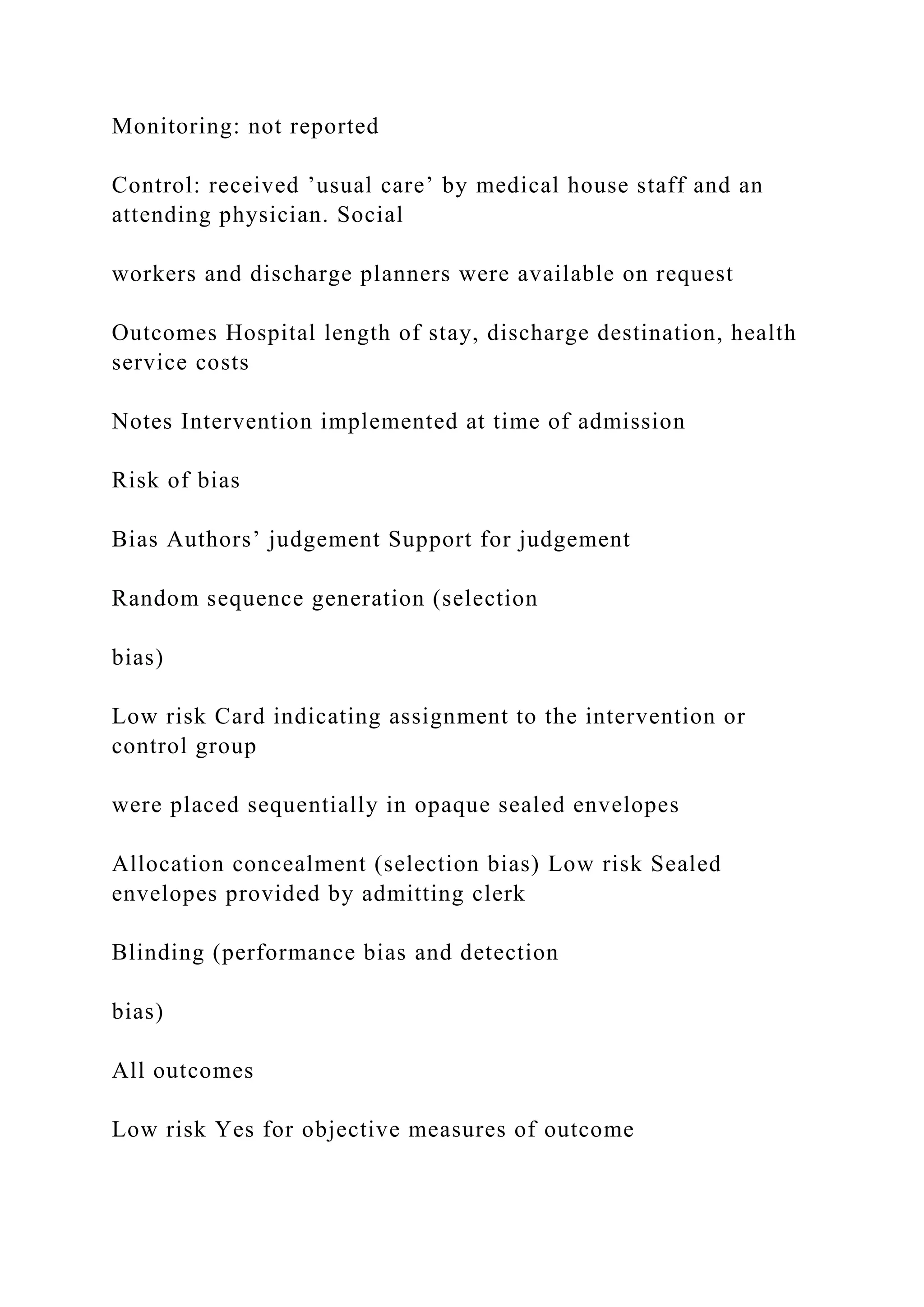 Monitoring: not reported
Control: received ’usual care’ by medical house staff and an
attending physician. Social
workers and discharge planners were available on request
Outcomes Hospital length of stay, discharge destination, health
service costs
Notes Intervention implemented at time of admission
Risk of bias
Bias Authors’ judgement Support for judgement
Random sequence generation (selection
bias)
Low risk Card indicating assignment to the intervention or
control group
were placed sequentially in opaque sealed envelopes
Allocation concealment (selection bias) Low risk Sealed
envelopes provided by admitting clerk
Blinding (performance bias and detection
bias)
All outcomes
Low risk Yes for objective measures of outcome
 
