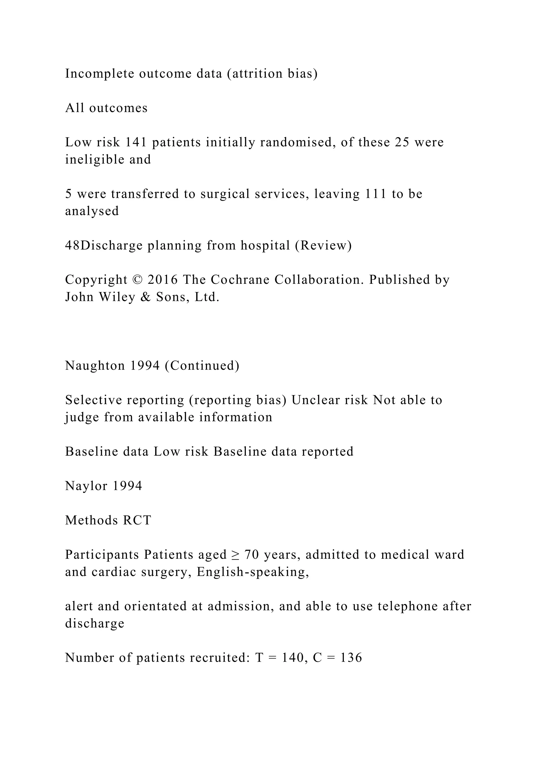 Incomplete outcome data (attrition bias)
All outcomes
Low risk 141 patients initially randomised, of these 25 were
ineligible and
5 were transferred to surgical services, leaving 111 to be
analysed
48Discharge planning from hospital (Review)
Copyright © 2016 The Cochrane Collaboration. Published by
John Wiley & Sons, Ltd.
Naughton 1994 (Continued)
Selective reporting (reporting bias) Unclear risk Not able to
judge from available information
Baseline data Low risk Baseline data reported
Naylor 1994
Methods RCT
Participants Patients aged ≥ 70 years, admitted to medical ward
and cardiac surgery, English-speaking,
alert and orientated at admission, and able to use telephone after
discharge
Number of patients recruited: T = 140, C = 136
 