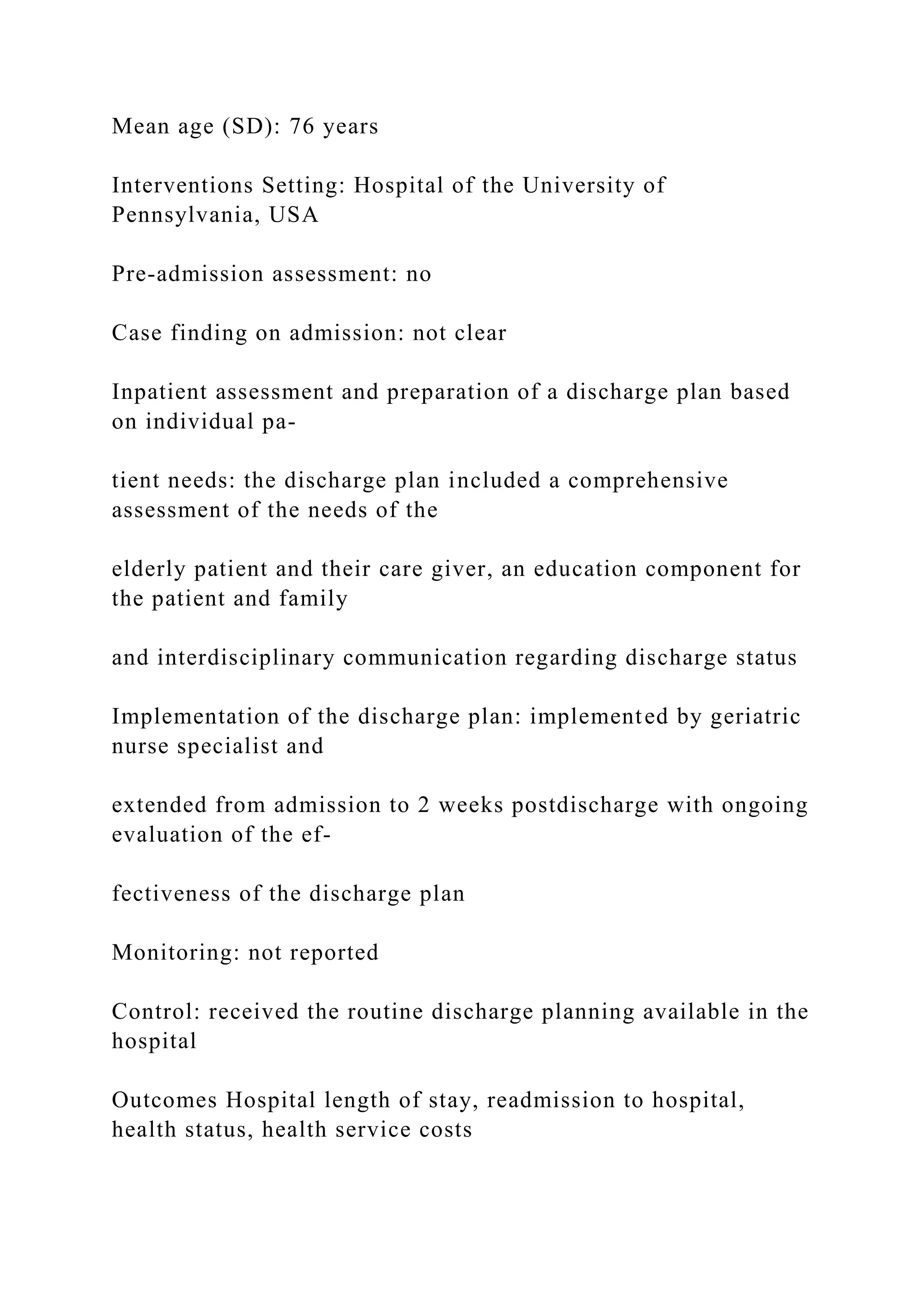 Mean age (SD): 76 years
Interventions Setting: Hospital of the University of
Pennsylvania, USA
Pre-admission assessment: no
Case finding on admission: not clear
Inpatient assessment and preparation of a discharge plan based
on individual pa-
tient needs: the discharge plan included a comprehensive
assessment of the needs of the
elderly patient and their care giver, an education component for
the patient and family
and interdisciplinary communication regarding discharge status
Implementation of the discharge plan: implemented by geriatric
nurse specialist and
extended from admission to 2 weeks postdischarge with ongoing
evaluation of the ef-
fectiveness of the discharge plan
Monitoring: not reported
Control: received the routine discharge planning available in the
hospital
Outcomes Hospital length of stay, readmission to hospital,
health status, health service costs
 