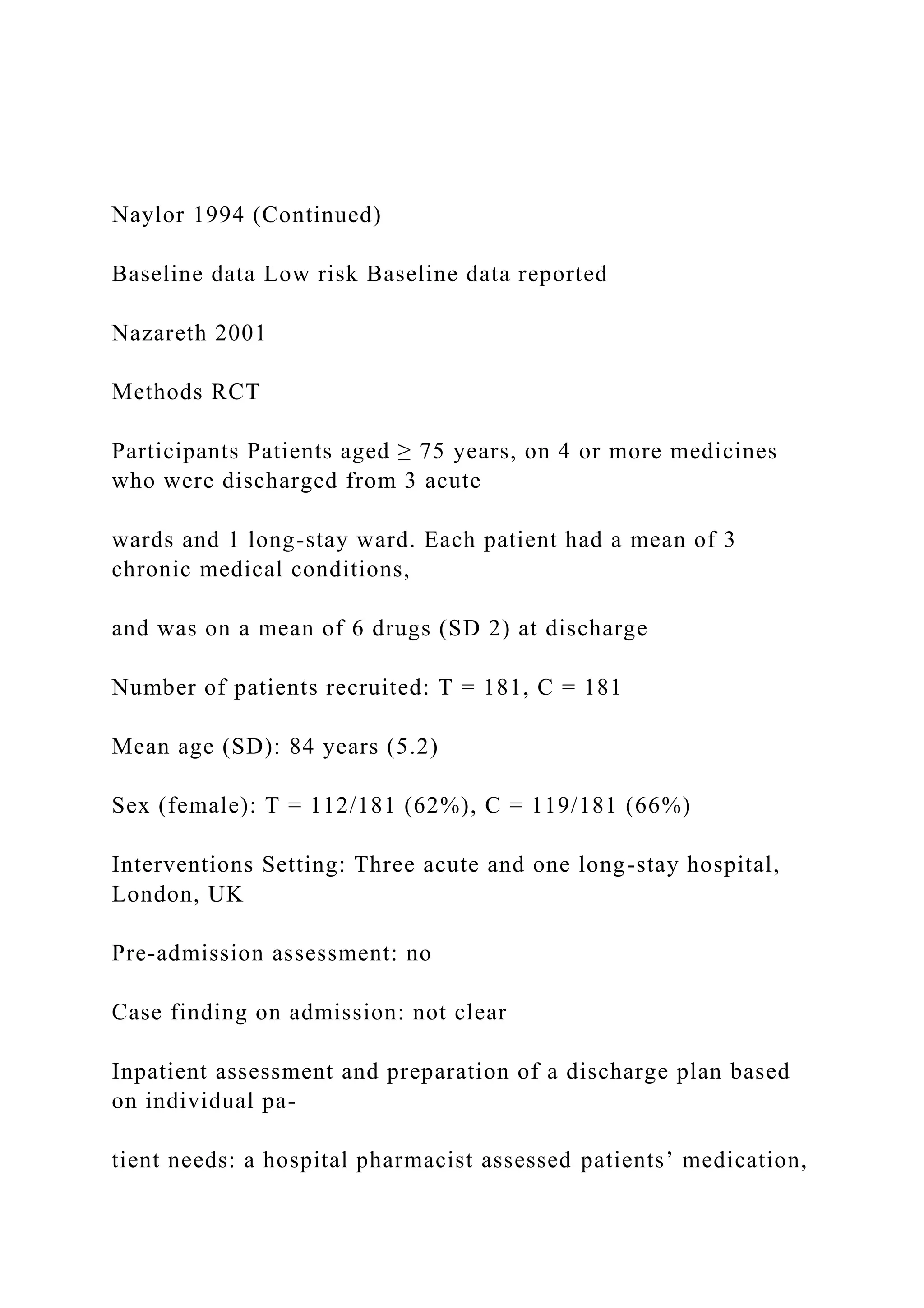 Naylor 1994 (Continued)
Baseline data Low risk Baseline data reported
Nazareth 2001
Methods RCT
Participants Patients aged ≥ 75 years, on 4 or more medicines
who were discharged from 3 acute
wards and 1 long-stay ward. Each patient had a mean of 3
chronic medical conditions,
and was on a mean of 6 drugs (SD 2) at discharge
Number of patients recruited: T = 181, C = 181
Mean age (SD): 84 years (5.2)
Sex (female): T = 112/181 (62%), C = 119/181 (66%)
Interventions Setting: Three acute and one long-stay hospital,
London, UK
Pre-admission assessment: no
Case finding on admission: not clear
Inpatient assessment and preparation of a discharge plan based
on individual pa-
tient needs: a hospital pharmacist assessed patients’ medication,
 