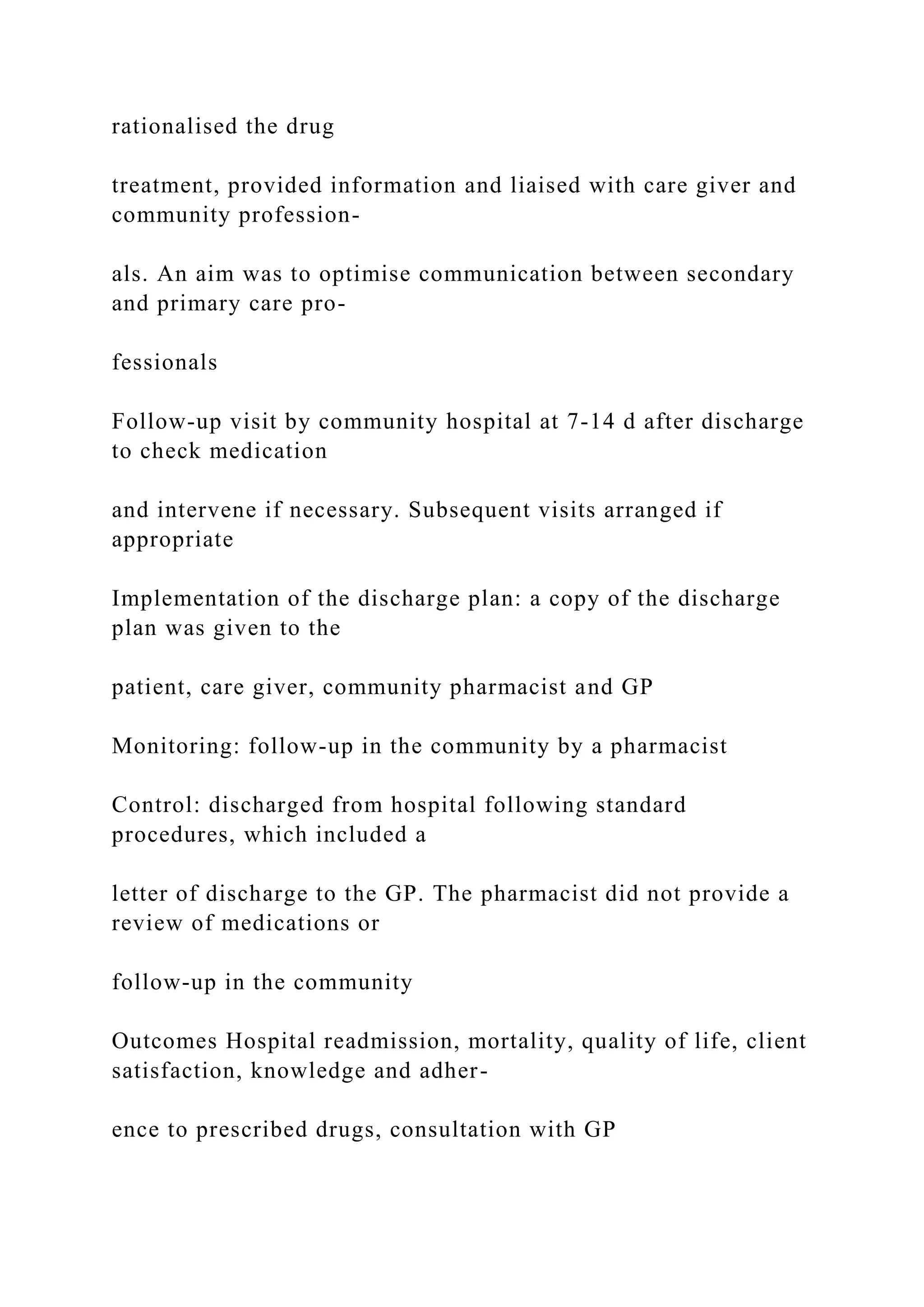 rationalised the drug
treatment, provided information and liaised with care giver and
community profession-
als. An aim was to optimise communication between secondary
and primary care pro-
fessionals
Follow-up visit by community hospital at 7-14 d after discharge
to check medication
and intervene if necessary. Subsequent visits arranged if
appropriate
Implementation of the discharge plan: a copy of the discharge
plan was given to the
patient, care giver, community pharmacist and GP
Monitoring: follow-up in the community by a pharmacist
Control: discharged from hospital following standard
procedures, which included a
letter of discharge to the GP. The pharmacist did not provide a
review of medications or
follow-up in the community
Outcomes Hospital readmission, mortality, quality of life, client
satisfaction, knowledge and adher-
ence to prescribed drugs, consultation with GP
 