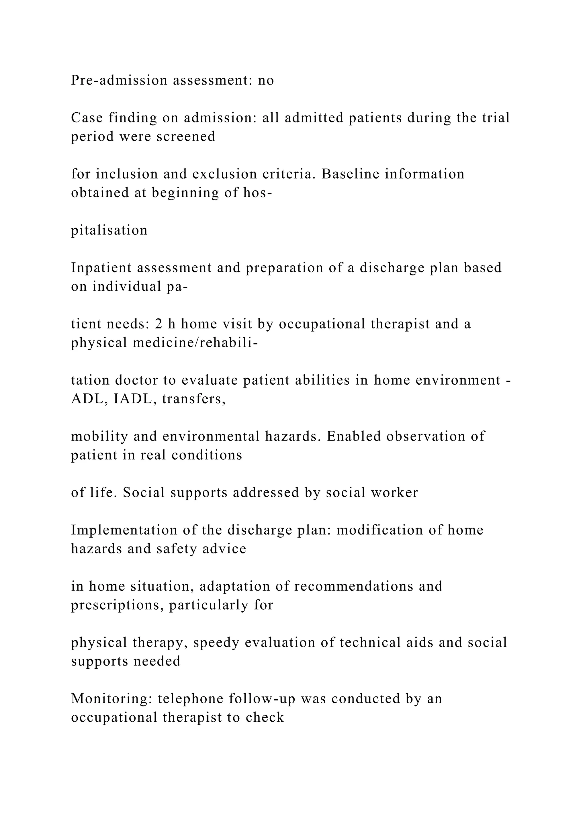 Pre-admission assessment: no
Case finding on admission: all admitted patients during the trial
period were screened
for inclusion and exclusion criteria. Baseline information
obtained at beginning of hos-
pitalisation
Inpatient assessment and preparation of a discharge plan based
on individual pa-
tient needs: 2 h home visit by occupational therapist and a
physical medicine/rehabili-
tation doctor to evaluate patient abilities in home environment -
ADL, IADL, transfers,
mobility and environmental hazards. Enabled observation of
patient in real conditions
of life. Social supports addressed by social worker
Implementation of the discharge plan: modification of home
hazards and safety advice
in home situation, adaptation of recommendations and
prescriptions, particularly for
physical therapy, speedy evaluation of technical aids and social
supports needed
Monitoring: telephone follow-up was conducted by an
occupational therapist to check
 