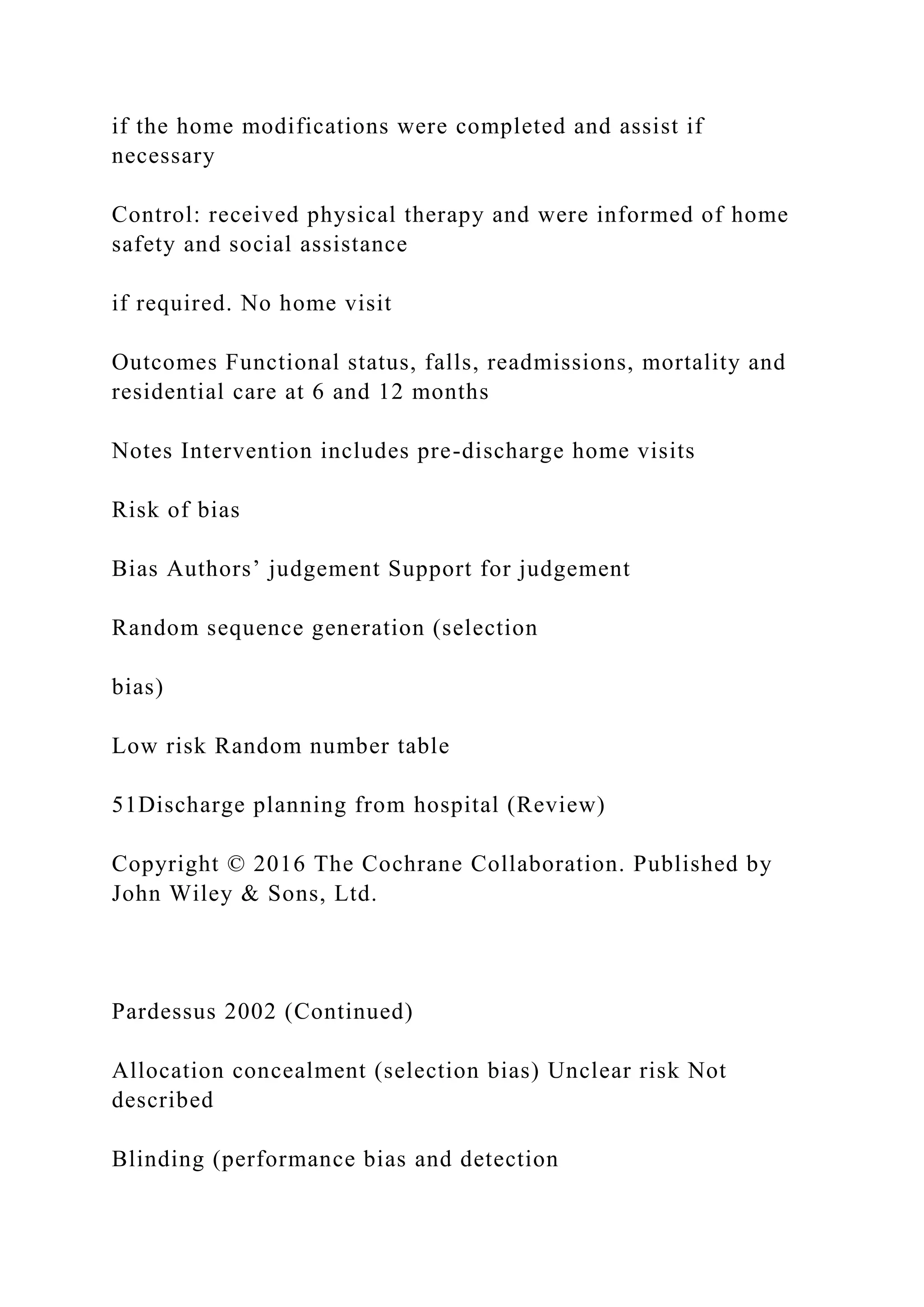 if the home modifications were completed and assist if
necessary
Control: received physical therapy and were informed of home
safety and social assistance
if required. No home visit
Outcomes Functional status, falls, readmissions, mortality and
residential care at 6 and 12 months
Notes Intervention includes pre-discharge home visits
Risk of bias
Bias Authors’ judgement Support for judgement
Random sequence generation (selection
bias)
Low risk Random number table
51Discharge planning from hospital (Review)
Copyright © 2016 The Cochrane Collaboration. Published by
John Wiley & Sons, Ltd.
Pardessus 2002 (Continued)
Allocation concealment (selection bias) Unclear risk Not
described
Blinding (performance bias and detection
 