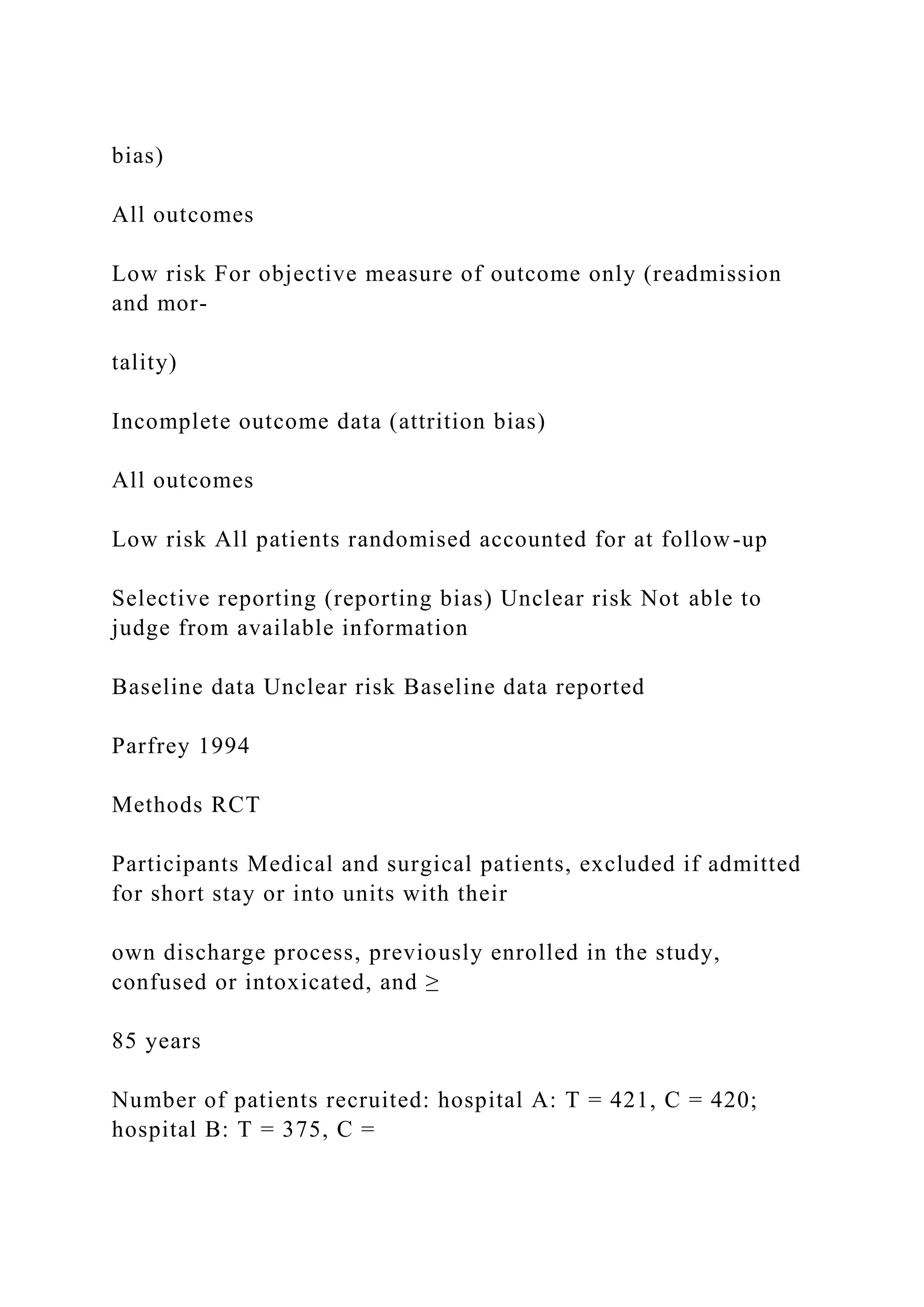 bias)
All outcomes
Low risk For objective measure of outcome only (readmission
and mor-
tality)
Incomplete outcome data (attrition bias)
All outcomes
Low risk All patients randomised accounted for at follow-up
Selective reporting (reporting bias) Unclear risk Not able to
judge from available information
Baseline data Unclear risk Baseline data reported
Parfrey 1994
Methods RCT
Participants Medical and surgical patients, excluded if admitted
for short stay or into units with their
own discharge process, previously enrolled in the study,
confused or intoxicated, and ≥
85 years
Number of patients recruited: hospital A: T = 421, C = 420;
hospital B: T = 375, C =
 