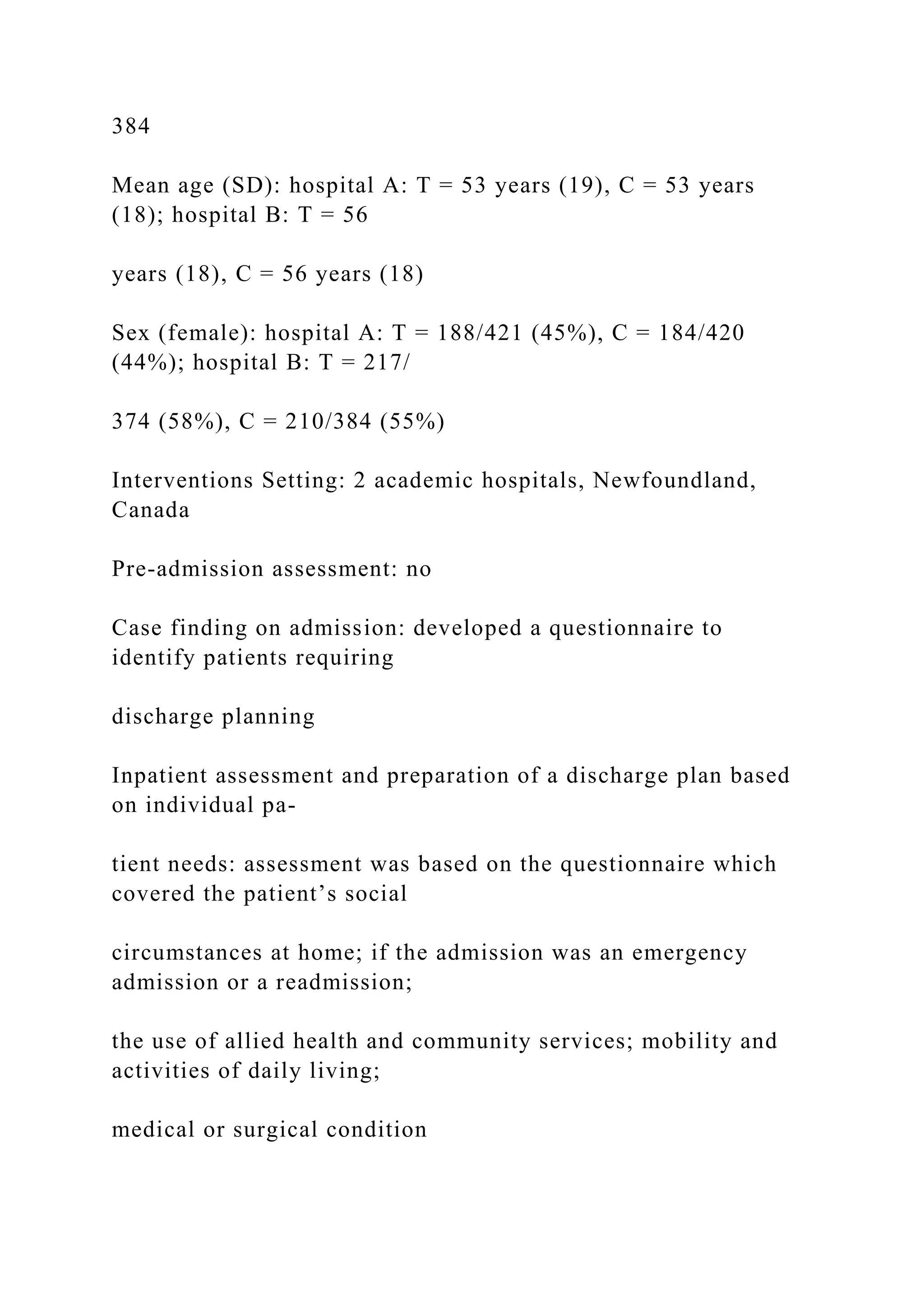 384
Mean age (SD): hospital A: T = 53 years (19), C = 53 years
(18); hospital B: T = 56
years (18), C = 56 years (18)
Sex (female): hospital A: T = 188/421 (45%), C = 184/420
(44%); hospital B: T = 217/
374 (58%), C = 210/384 (55%)
Interventions Setting: 2 academic hospitals, Newfoundland,
Canada
Pre-admission assessment: no
Case finding on admission: developed a questionnaire to
identify patients requiring
discharge planning
Inpatient assessment and preparation of a discharge plan based
on individual pa-
tient needs: assessment was based on the questionnaire which
covered the patient’s social
circumstances at home; if the admission was an emergency
admission or a readmission;
the use of allied health and community services; mobility and
activities of daily living;
medical or surgical condition
 