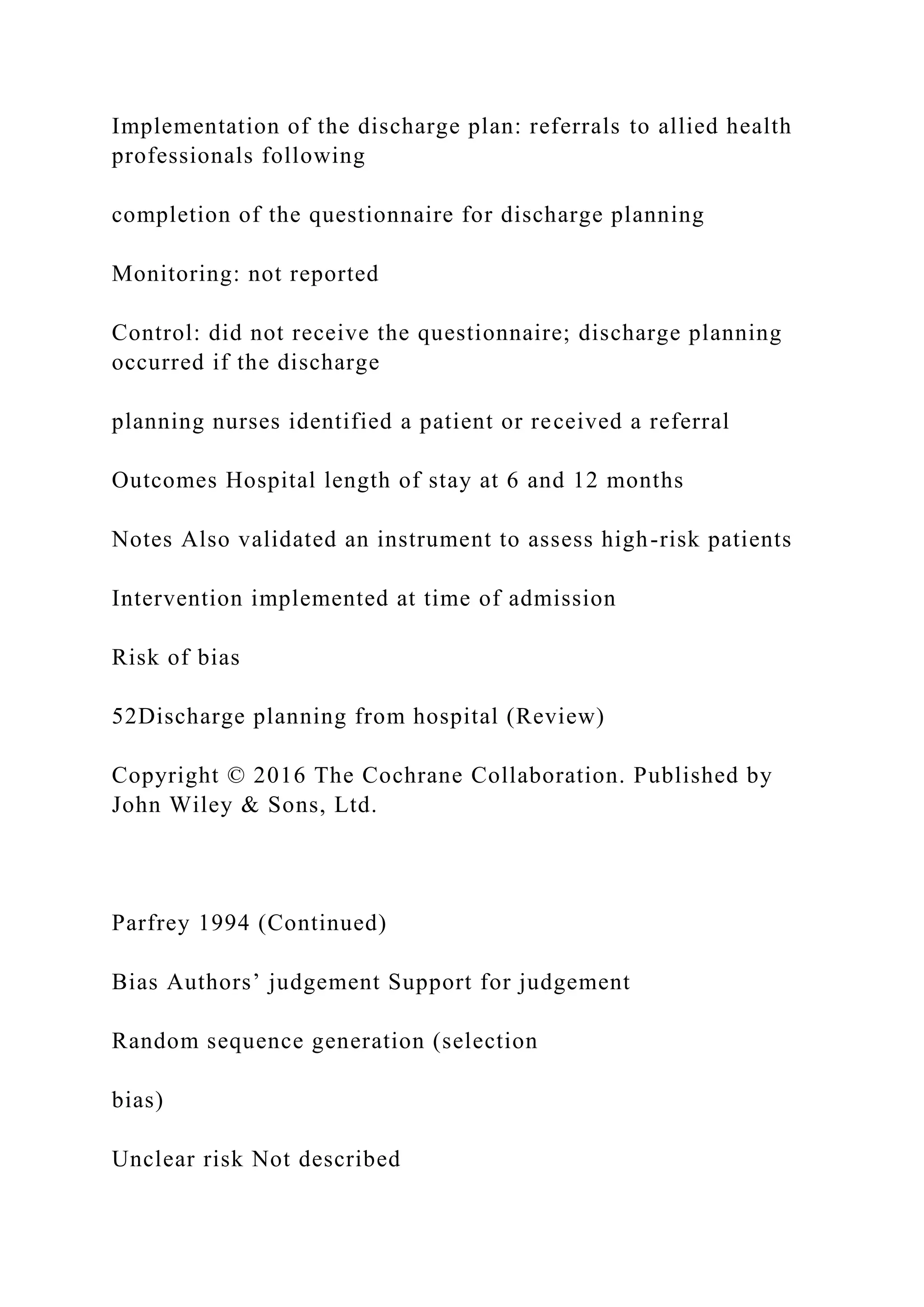 Implementation of the discharge plan: referrals to allied health
professionals following
completion of the questionnaire for discharge planning
Monitoring: not reported
Control: did not receive the questionnaire; discharge planning
occurred if the discharge
planning nurses identified a patient or received a referral
Outcomes Hospital length of stay at 6 and 12 months
Notes Also validated an instrument to assess high-risk patients
Intervention implemented at time of admission
Risk of bias
52Discharge planning from hospital (Review)
Copyright © 2016 The Cochrane Collaboration. Published by
John Wiley & Sons, Ltd.
Parfrey 1994 (Continued)
Bias Authors’ judgement Support for judgement
Random sequence generation (selection
bias)
Unclear risk Not described
 