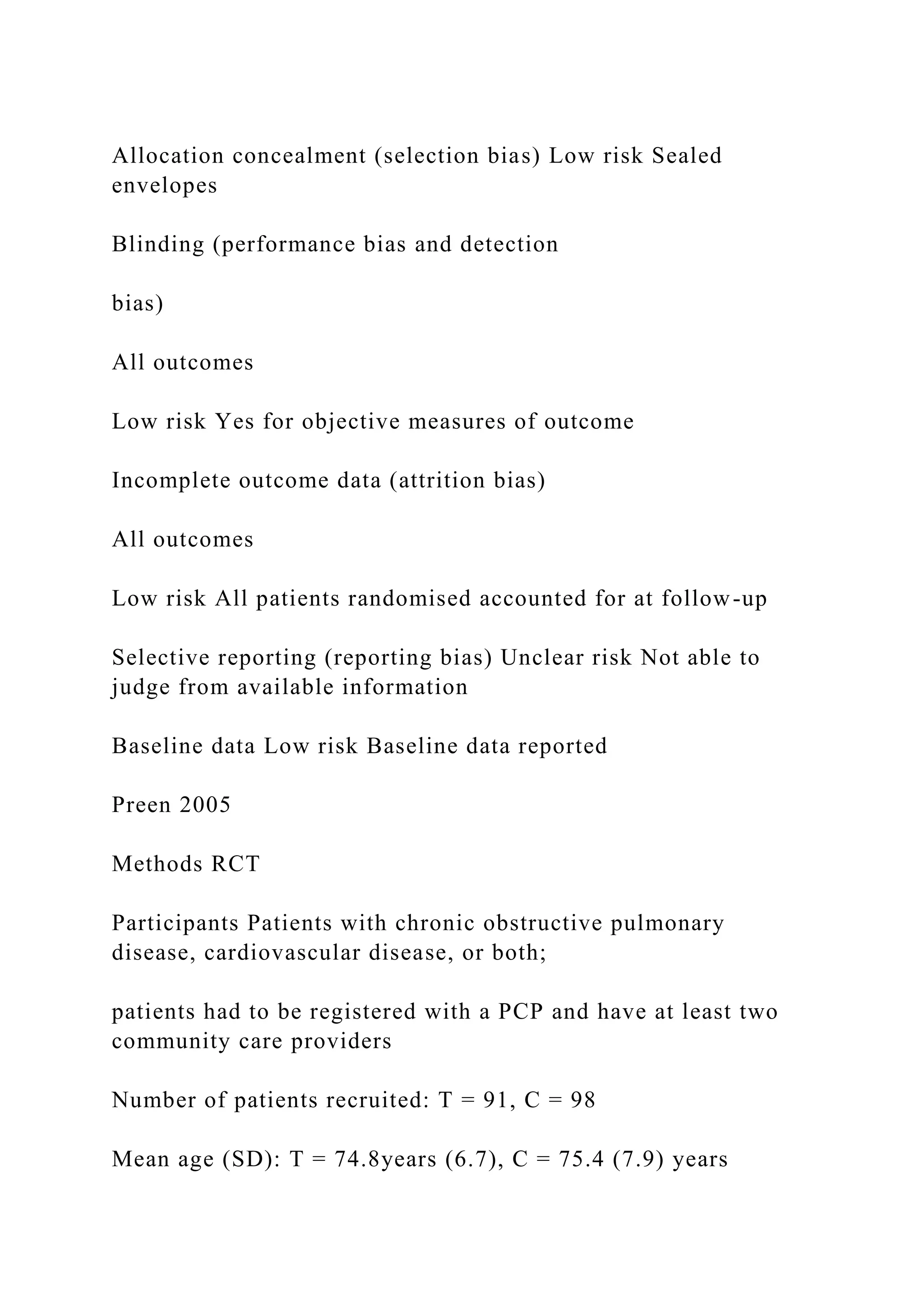 Allocation concealment (selection bias) Low risk Sealed
envelopes
Blinding (performance bias and detection
bias)
All outcomes
Low risk Yes for objective measures of outcome
Incomplete outcome data (attrition bias)
All outcomes
Low risk All patients randomised accounted for at follow-up
Selective reporting (reporting bias) Unclear risk Not able to
judge from available information
Baseline data Low risk Baseline data reported
Preen 2005
Methods RCT
Participants Patients with chronic obstructive pulmonary
disease, cardiovascular disease, or both;
patients had to be registered with a PCP and have at least two
community care providers
Number of patients recruited: T = 91, C = 98
Mean age (SD): T = 74.8years (6.7), C = 75.4 (7.9) years
 