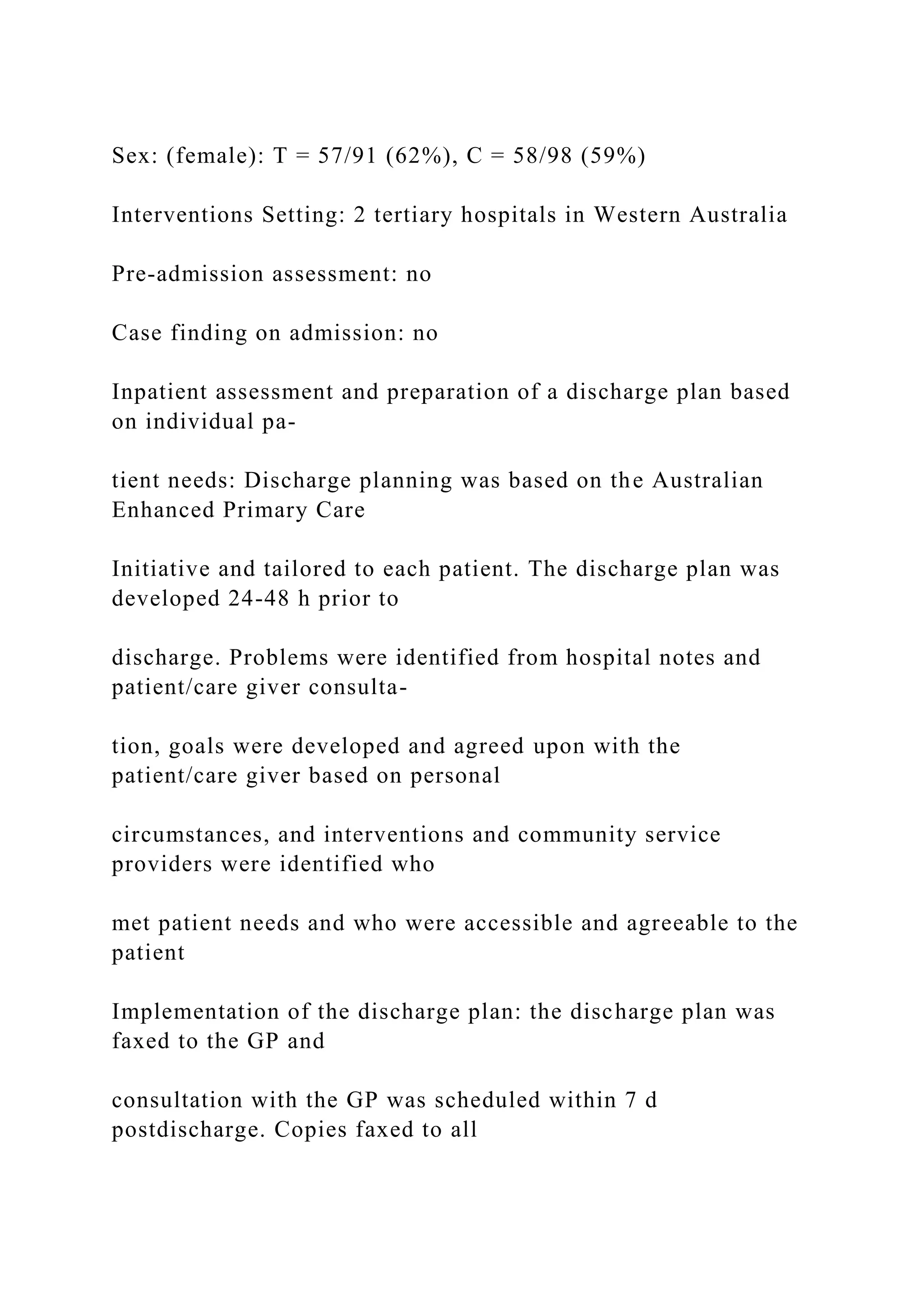 Sex: (female): T = 57/91 (62%), C = 58/98 (59%)
Interventions Setting: 2 tertiary hospitals in Western Australia
Pre-admission assessment: no
Case finding on admission: no
Inpatient assessment and preparation of a discharge plan based
on individual pa-
tient needs: Discharge planning was based on the Australian
Enhanced Primary Care
Initiative and tailored to each patient. The discharge plan was
developed 24-48 h prior to
discharge. Problems were identified from hospital notes and
patient/care giver consulta-
tion, goals were developed and agreed upon with the
patient/care giver based on personal
circumstances, and interventions and community service
providers were identified who
met patient needs and who were accessible and agreeable to the
patient
Implementation of the discharge plan: the discharge plan was
faxed to the GP and
consultation with the GP was scheduled within 7 d
postdischarge. Copies faxed to all
 