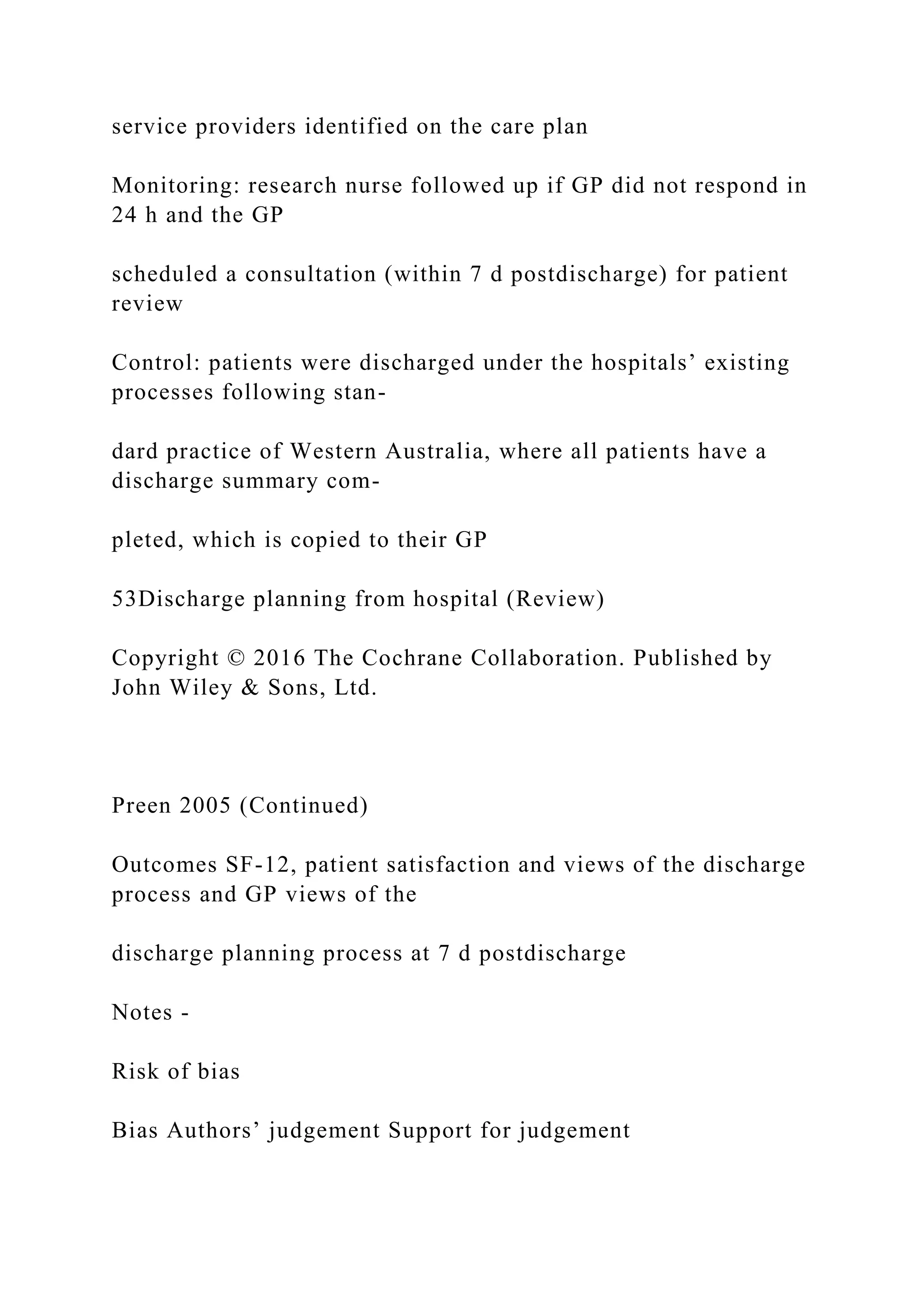 service providers identified on the care plan
Monitoring: research nurse followed up if GP did not respond in
24 h and the GP
scheduled a consultation (within 7 d postdischarge) for patient
review
Control: patients were discharged under the hospitals’ existing
processes following stan-
dard practice of Western Australia, where all patients have a
discharge summary com-
pleted, which is copied to their GP
53Discharge planning from hospital (Review)
Copyright © 2016 The Cochrane Collaboration. Published by
John Wiley & Sons, Ltd.
Preen 2005 (Continued)
Outcomes SF-12, patient satisfaction and views of the discharge
process and GP views of the
discharge planning process at 7 d postdischarge
Notes -
Risk of bias
Bias Authors’ judgement Support for judgement
 