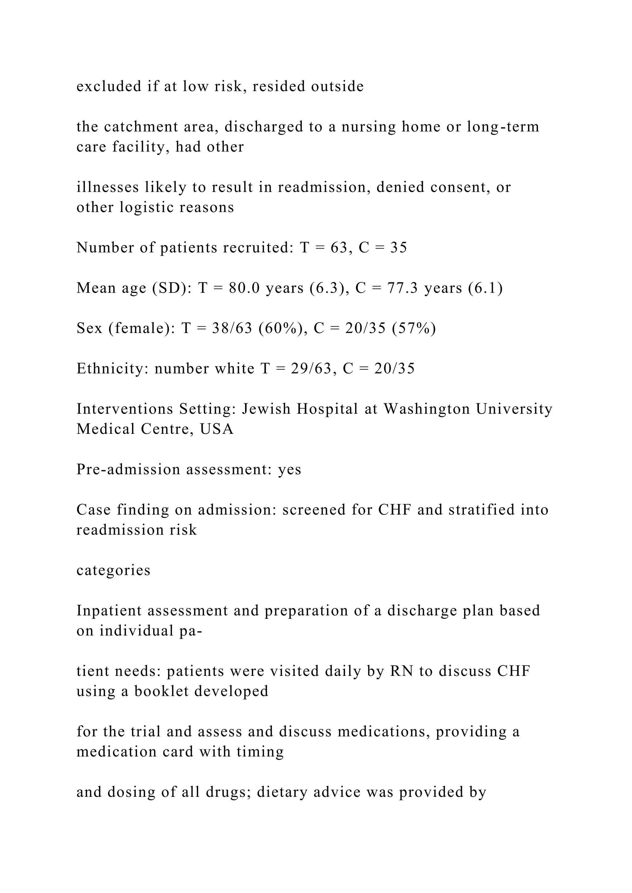 excluded if at low risk, resided outside
the catchment area, discharged to a nursing home or long-term
care facility, had other
illnesses likely to result in readmission, denied consent, or
other logistic reasons
Number of patients recruited: T = 63, C = 35
Mean age (SD): T = 80.0 years (6.3), C = 77.3 years (6.1)
Sex (female): T = 38/63 (60%), C = 20/35 (57%)
Ethnicity: number white T = 29/63, C = 20/35
Interventions Setting: Jewish Hospital at Washington University
Medical Centre, USA
Pre-admission assessment: yes
Case finding on admission: screened for CHF and stratified into
readmission risk
categories
Inpatient assessment and preparation of a discharge plan based
on individual pa-
tient needs: patients were visited daily by RN to discuss CHF
using a booklet developed
for the trial and assess and discuss medications, providing a
medication card with timing
and dosing of all drugs; dietary advice was provided by
 