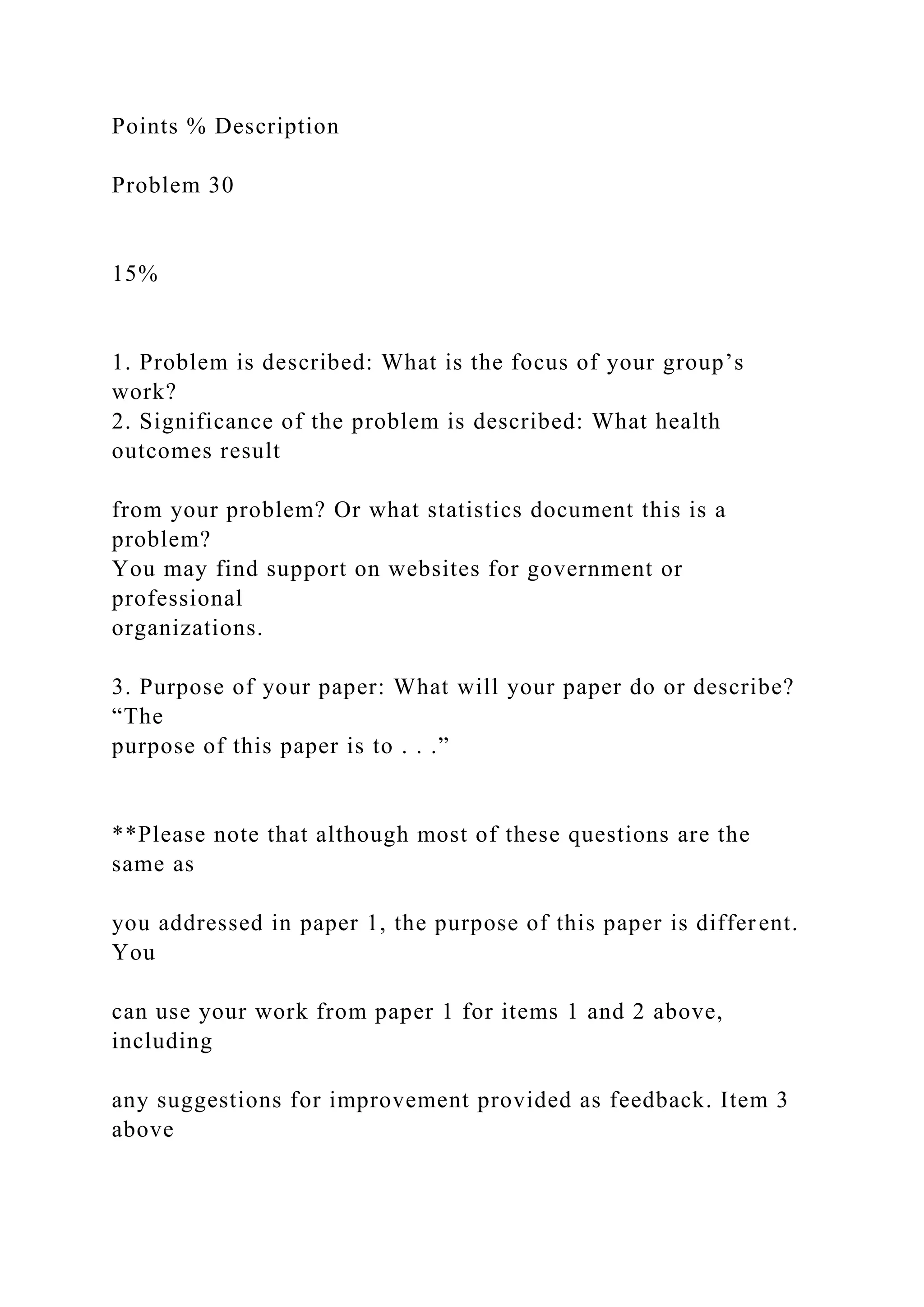 Points % Description
Problem 30
15%
1. Problem is described: What is the focus of your group’s
work?
2. Significance of the problem is described: What health
outcomes result
from your problem? Or what statistics document this is a
problem?
You may find support on websites for government or
professional
organizations.
3. Purpose of your paper: What will your paper do or describe?
“The
purpose of this paper is to . . .”
**Please note that although most of these questions are the
same as
you addressed in paper 1, the purpose of this paper is different.
You
can use your work from paper 1 for items 1 and 2 above,
including
any suggestions for improvement provided as feedback. Item 3
above
 