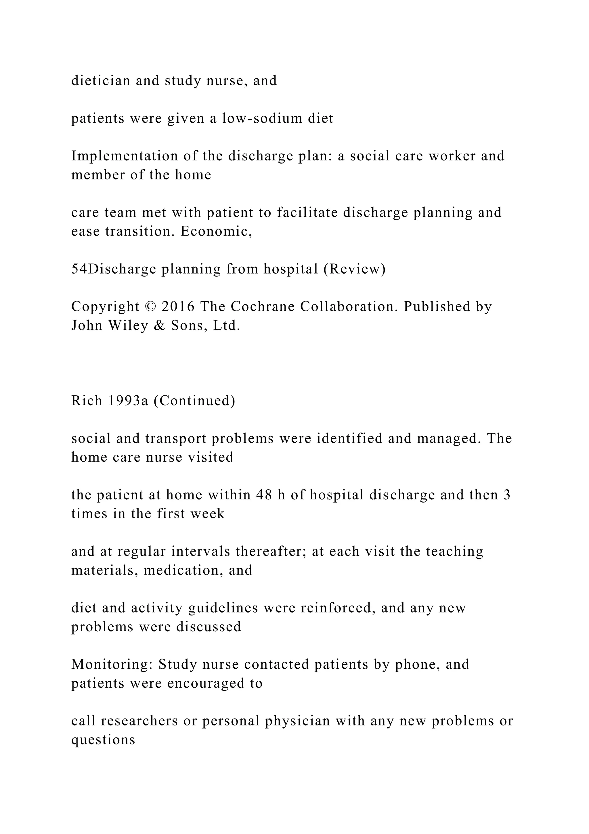 dietician and study nurse, and
patients were given a low-sodium diet
Implementation of the discharge plan: a social care worker and
member of the home
care team met with patient to facilitate discharge planning and
ease transition. Economic,
54Discharge planning from hospital (Review)
Copyright © 2016 The Cochrane Collaboration. Published by
John Wiley & Sons, Ltd.
Rich 1993a (Continued)
social and transport problems were identified and managed. The
home care nurse visited
the patient at home within 48 h of hospital discharge and then 3
times in the first week
and at regular intervals thereafter; at each visit the teaching
materials, medication, and
diet and activity guidelines were reinforced, and any new
problems were discussed
Monitoring: Study nurse contacted patients by phone, and
patients were encouraged to
call researchers or personal physician with any new problems or
questions
 