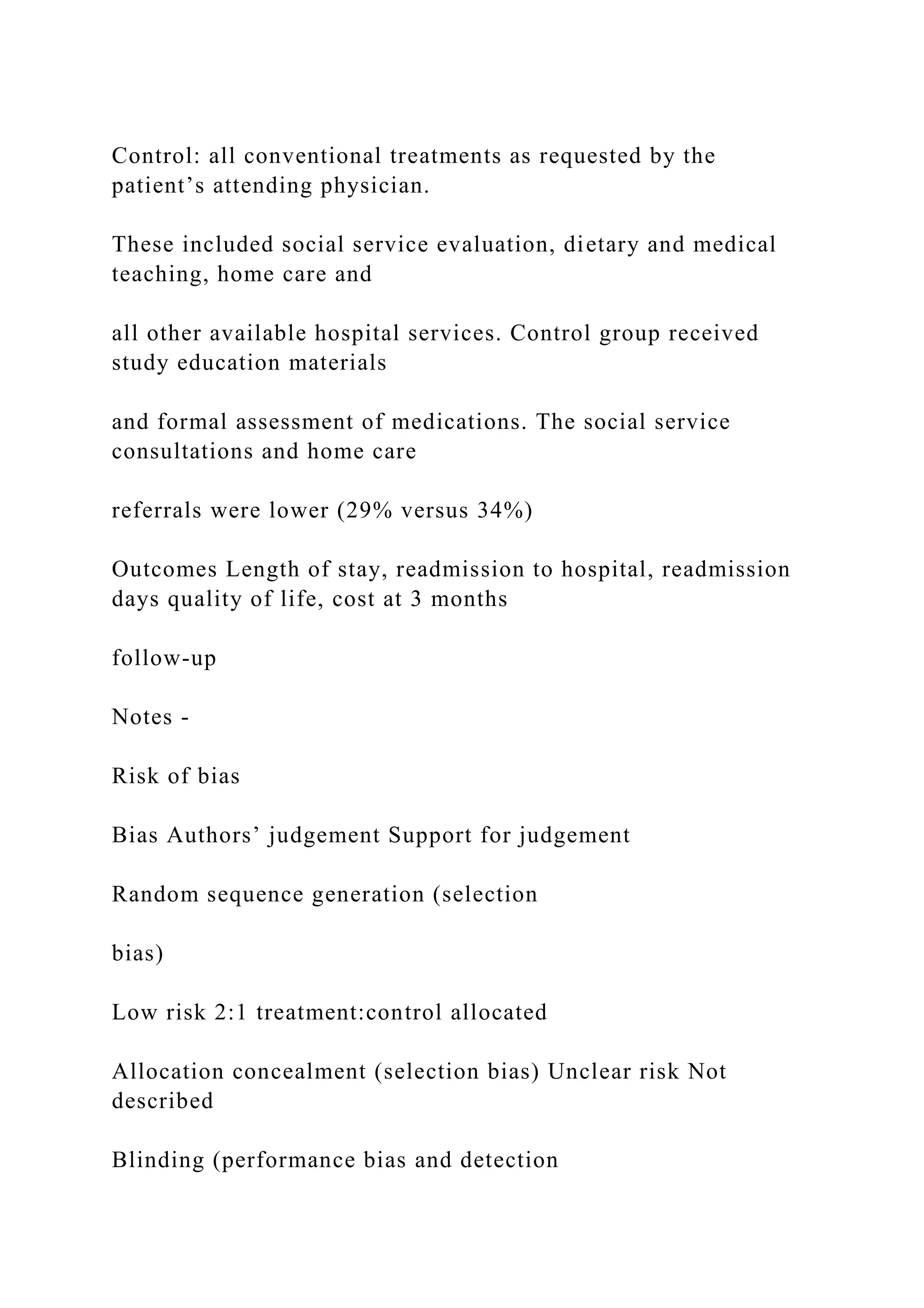 Control: all conventional treatments as requested by the
patient’s attending physician.
These included social service evaluation, dietary and medical
teaching, home care and
all other available hospital services. Control group received
study education materials
and formal assessment of medications. The social service
consultations and home care
referrals were lower (29% versus 34%)
Outcomes Length of stay, readmission to hospital, readmission
days quality of life, cost at 3 months
follow-up
Notes -
Risk of bias
Bias Authors’ judgement Support for judgement
Random sequence generation (selection
bias)
Low risk 2:1 treatment:control allocated
Allocation concealment (selection bias) Unclear risk Not
described
Blinding (performance bias and detection
 