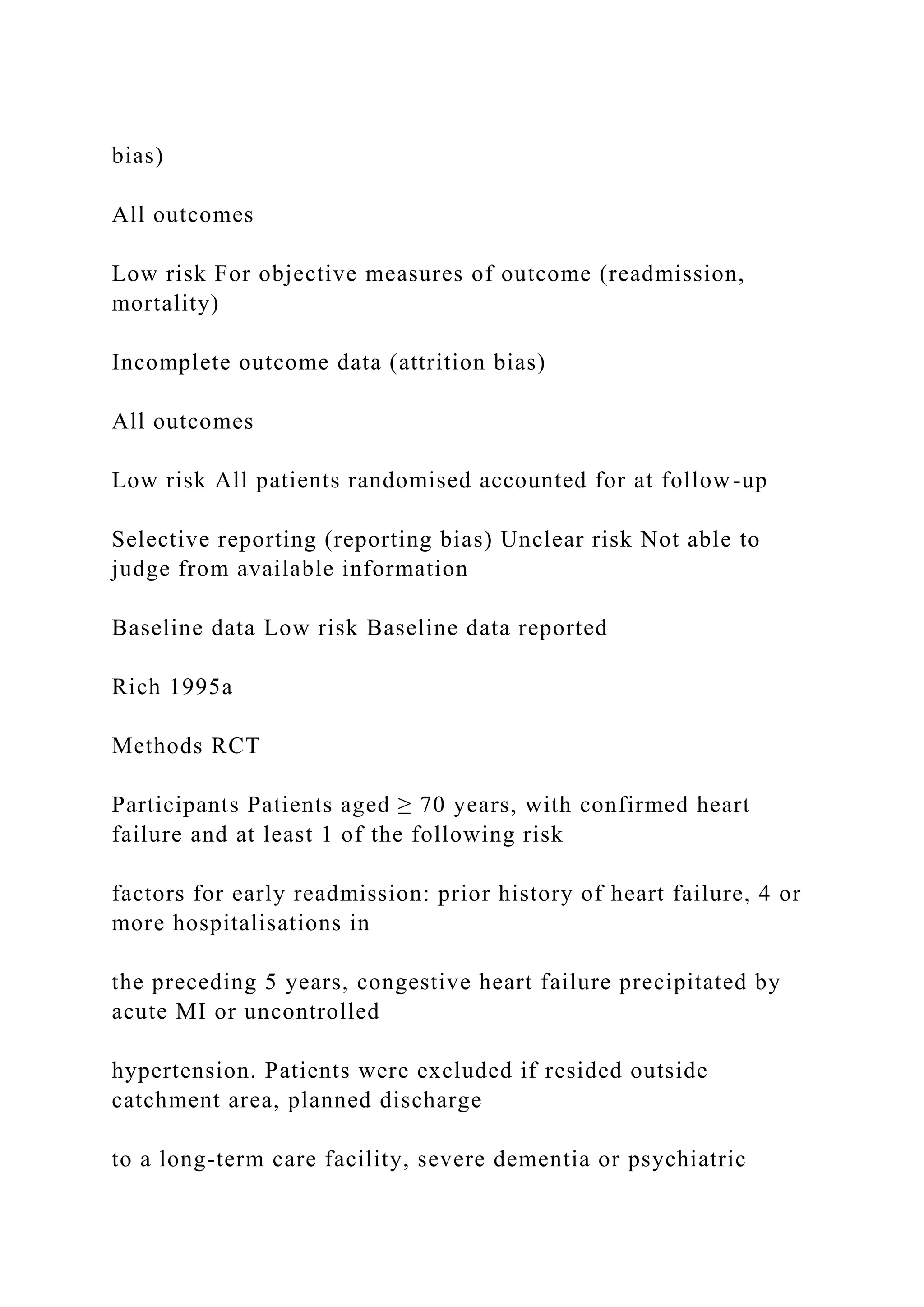 bias)
All outcomes
Low risk For objective measures of outcome (readmission,
mortality)
Incomplete outcome data (attrition bias)
All outcomes
Low risk All patients randomised accounted for at follow-up
Selective reporting (reporting bias) Unclear risk Not able to
judge from available information
Baseline data Low risk Baseline data reported
Rich 1995a
Methods RCT
Participants Patients aged ≥ 70 years, with confirmed heart
failure and at least 1 of the following risk
factors for early readmission: prior history of heart failure, 4 or
more hospitalisations in
the preceding 5 years, congestive heart failure precipitated by
acute MI or uncontrolled
hypertension. Patients were excluded if resided outside
catchment area, planned discharge
to a long-term care facility, severe dementia or psychiatric
 