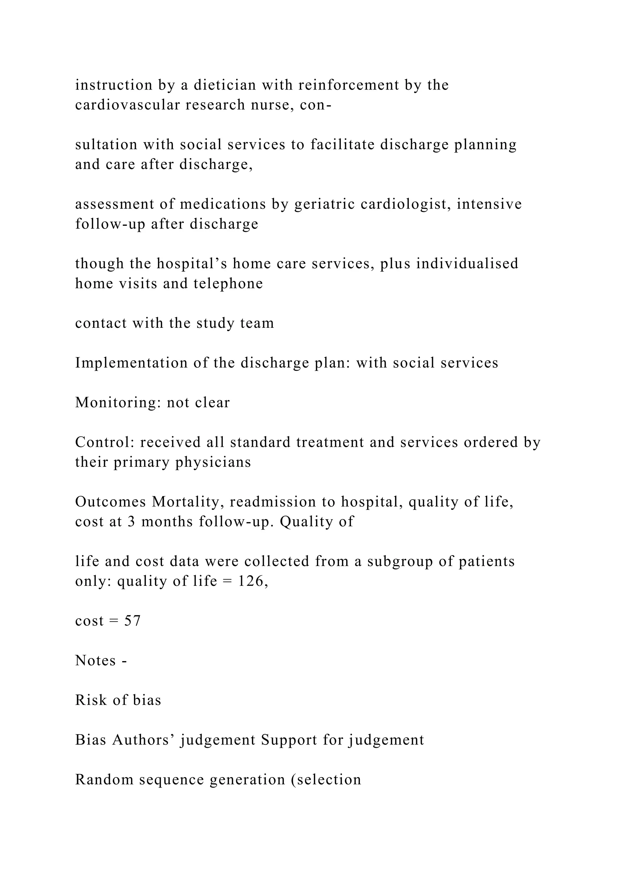 instruction by a dietician with reinforcement by the
cardiovascular research nurse, con-
sultation with social services to facilitate discharge planning
and care after discharge,
assessment of medications by geriatric cardiologist, intensive
follow-up after discharge
though the hospital’s home care services, plus individualised
home visits and telephone
contact with the study team
Implementation of the discharge plan: with social services
Monitoring: not clear
Control: received all standard treatment and services ordered by
their primary physicians
Outcomes Mortality, readmission to hospital, quality of life,
cost at 3 months follow-up. Quality of
life and cost data were collected from a subgroup of patients
only: quality of life = 126,
cost = 57
Notes -
Risk of bias
Bias Authors’ judgement Support for judgement
Random sequence generation (selection
 