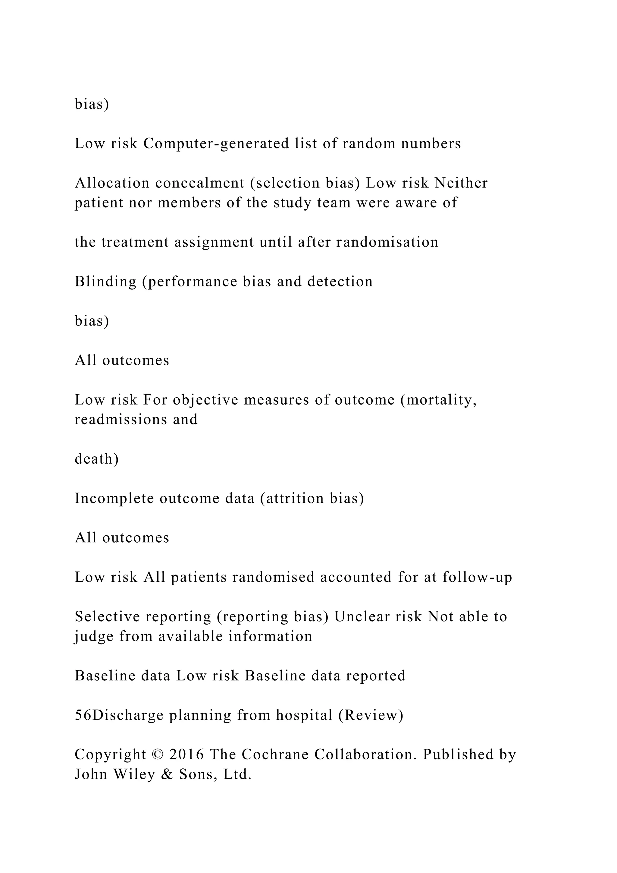 bias)
Low risk Computer-generated list of random numbers
Allocation concealment (selection bias) Low risk Neither
patient nor members of the study team were aware of
the treatment assignment until after randomisation
Blinding (performance bias and detection
bias)
All outcomes
Low risk For objective measures of outcome (mortality,
readmissions and
death)
Incomplete outcome data (attrition bias)
All outcomes
Low risk All patients randomised accounted for at follow-up
Selective reporting (reporting bias) Unclear risk Not able to
judge from available information
Baseline data Low risk Baseline data reported
56Discharge planning from hospital (Review)
Copyright © 2016 The Cochrane Collaboration. Published by
John Wiley & Sons, Ltd.
 