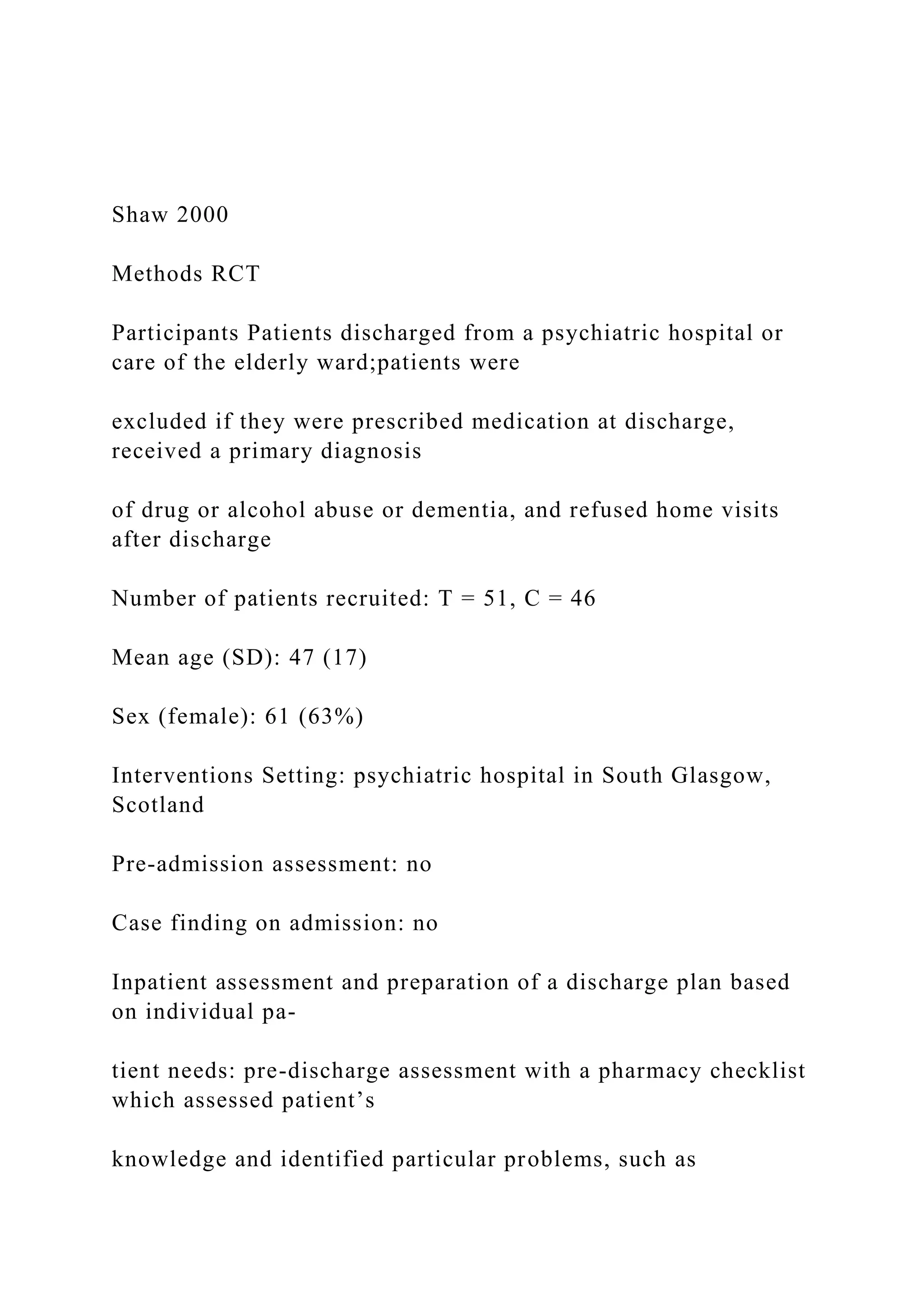 Shaw 2000
Methods RCT
Participants Patients discharged from a psychiatric hospital or
care of the elderly ward;patients were
excluded if they were prescribed medication at discharge,
received a primary diagnosis
of drug or alcohol abuse or dementia, and refused home visits
after discharge
Number of patients recruited: T = 51, C = 46
Mean age (SD): 47 (17)
Sex (female): 61 (63%)
Interventions Setting: psychiatric hospital in South Glasgow,
Scotland
Pre-admission assessment: no
Case finding on admission: no
Inpatient assessment and preparation of a discharge plan based
on individual pa-
tient needs: pre-discharge assessment with a pharmacy checklist
which assessed patient’s
knowledge and identified particular problems, such as
 