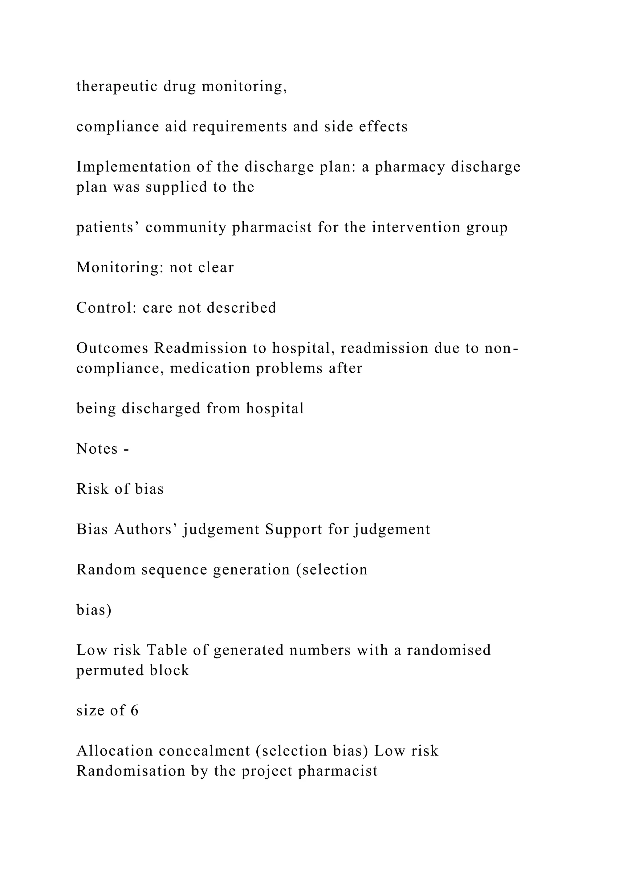 therapeutic drug monitoring,
compliance aid requirements and side effects
Implementation of the discharge plan: a pharmacy discharge
plan was supplied to the
patients’ community pharmacist for the intervention group
Monitoring: not clear
Control: care not described
Outcomes Readmission to hospital, readmission due to non-
compliance, medication problems after
being discharged from hospital
Notes -
Risk of bias
Bias Authors’ judgement Support for judgement
Random sequence generation (selection
bias)
Low risk Table of generated numbers with a randomised
permuted block
size of 6
Allocation concealment (selection bias) Low risk
Randomisation by the project pharmacist
 
