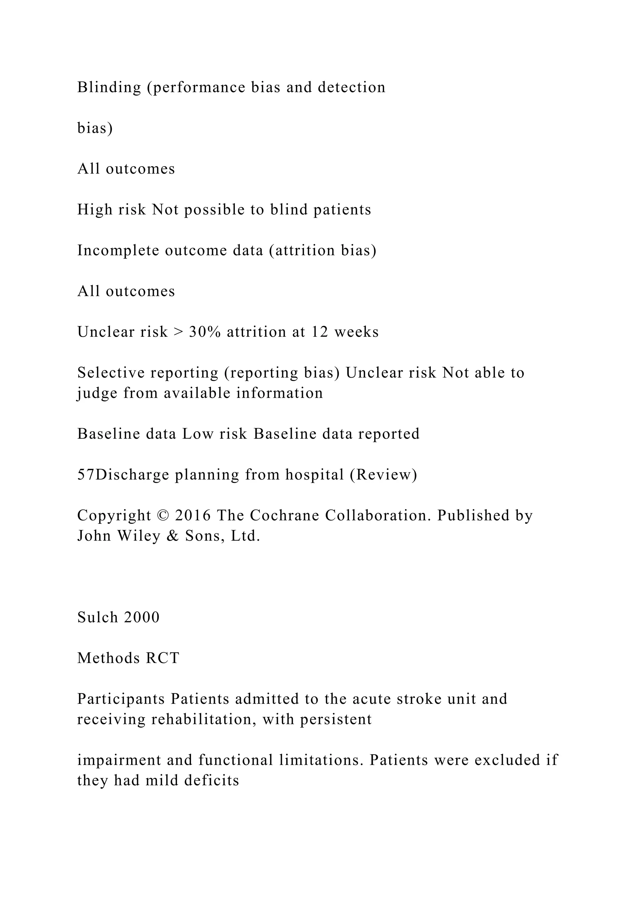 Blinding (performance bias and detection
bias)
All outcomes
High risk Not possible to blind patients
Incomplete outcome data (attrition bias)
All outcomes
Unclear risk > 30% attrition at 12 weeks
Selective reporting (reporting bias) Unclear risk Not able to
judge from available information
Baseline data Low risk Baseline data reported
57Discharge planning from hospital (Review)
Copyright © 2016 The Cochrane Collaboration. Published by
John Wiley & Sons, Ltd.
Sulch 2000
Methods RCT
Participants Patients admitted to the acute stroke unit and
receiving rehabilitation, with persistent
impairment and functional limitations. Patients were excluded if
they had mild deficits
 