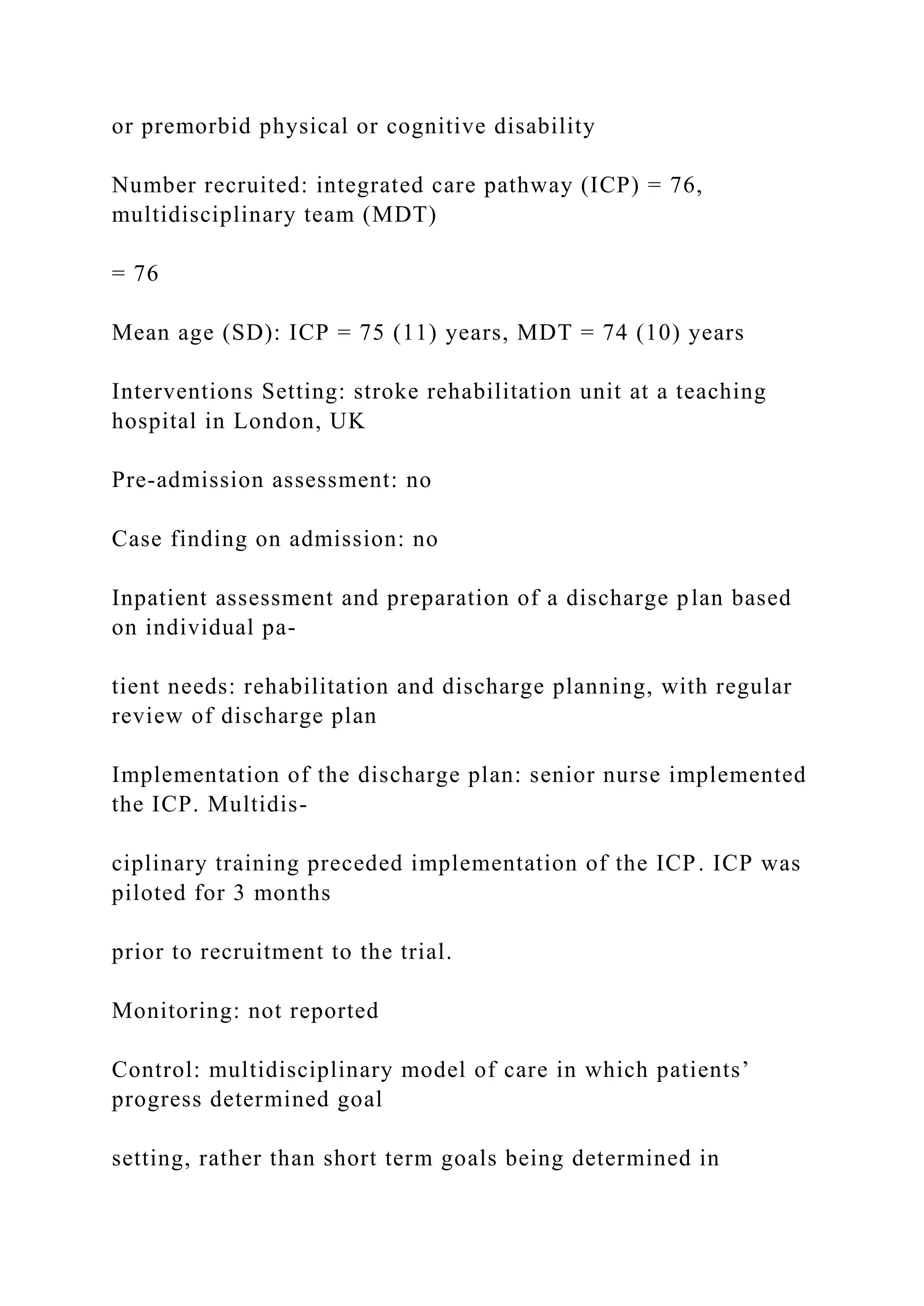 or premorbid physical or cognitive disability
Number recruited: integrated care pathway (ICP) = 76,
multidisciplinary team (MDT)
= 76
Mean age (SD): ICP = 75 (11) years, MDT = 74 (10) years
Interventions Setting: stroke rehabilitation unit at a teaching
hospital in London, UK
Pre-admission assessment: no
Case finding on admission: no
Inpatient assessment and preparation of a discharge plan based
on individual pa-
tient needs: rehabilitation and discharge planning, with regular
review of discharge plan
Implementation of the discharge plan: senior nurse implemented
the ICP. Multidis-
ciplinary training preceded implementation of the ICP. ICP was
piloted for 3 months
prior to recruitment to the trial.
Monitoring: not reported
Control: multidisciplinary model of care in which patients’
progress determined goal
setting, rather than short term goals being determined in
 