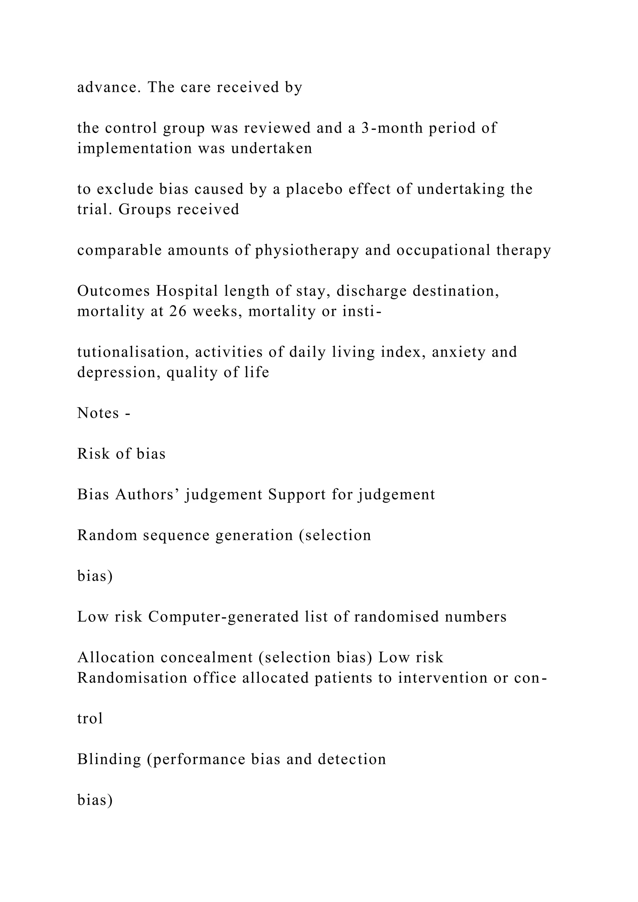 advance. The care received by
the control group was reviewed and a 3-month period of
implementation was undertaken
to exclude bias caused by a placebo effect of undertaking the
trial. Groups received
comparable amounts of physiotherapy and occupational therapy
Outcomes Hospital length of stay, discharge destination,
mortality at 26 weeks, mortality or insti-
tutionalisation, activities of daily living index, anxiety and
depression, quality of life
Notes -
Risk of bias
Bias Authors’ judgement Support for judgement
Random sequence generation (selection
bias)
Low risk Computer-generated list of randomised numbers
Allocation concealment (selection bias) Low risk
Randomisation office allocated patients to intervention or con-
trol
Blinding (performance bias and detection
bias)
 