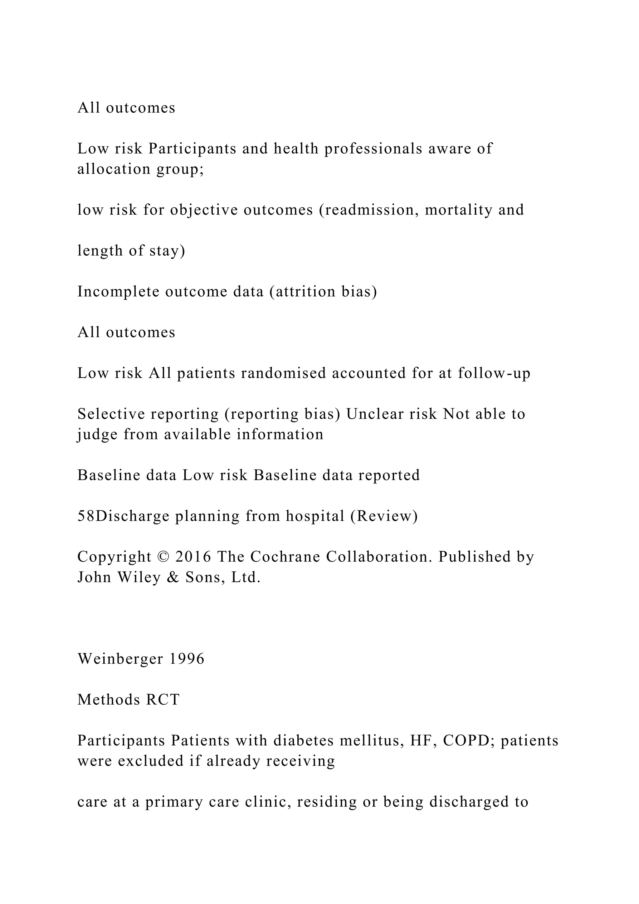 All outcomes
Low risk Participants and health professionals aware of
allocation group;
low risk for objective outcomes (readmission, mortality and
length of stay)
Incomplete outcome data (attrition bias)
All outcomes
Low risk All patients randomised accounted for at follow-up
Selective reporting (reporting bias) Unclear risk Not able to
judge from available information
Baseline data Low risk Baseline data reported
58Discharge planning from hospital (Review)
Copyright © 2016 The Cochrane Collaboration. Published by
John Wiley & Sons, Ltd.
Weinberger 1996
Methods RCT
Participants Patients with diabetes mellitus, HF, COPD; patients
were excluded if already receiving
care at a primary care clinic, residing or being discharged to
 