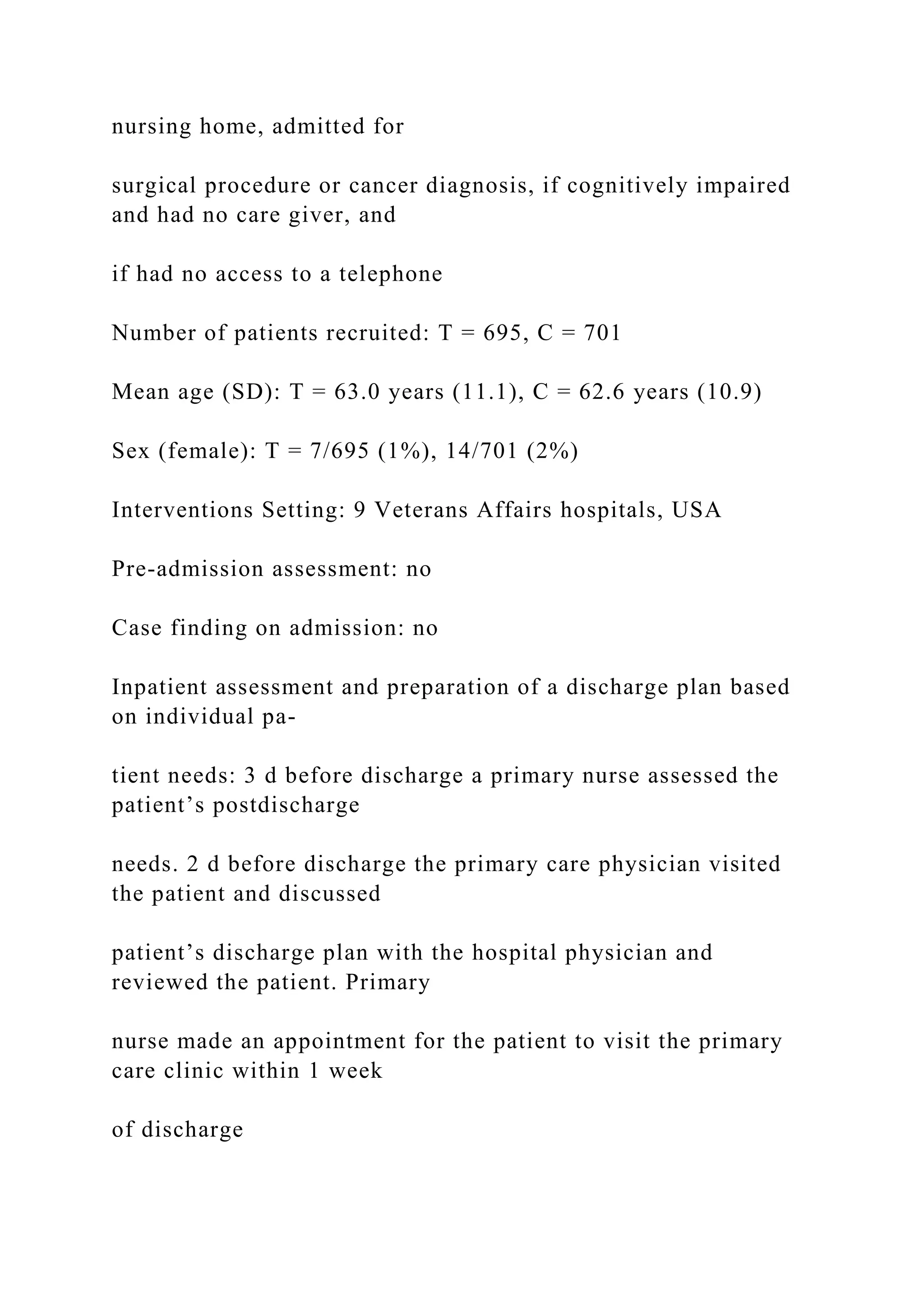 nursing home, admitted for
surgical procedure or cancer diagnosis, if cognitively impaired
and had no care giver, and
if had no access to a telephone
Number of patients recruited: T = 695, C = 701
Mean age (SD): T = 63.0 years (11.1), C = 62.6 years (10.9)
Sex (female): T = 7/695 (1%), 14/701 (2%)
Interventions Setting: 9 Veterans Affairs hospitals, USA
Pre-admission assessment: no
Case finding on admission: no
Inpatient assessment and preparation of a discharge plan based
on individual pa-
tient needs: 3 d before discharge a primary nurse assessed the
patient’s postdischarge
needs. 2 d before discharge the primary care physician visited
the patient and discussed
patient’s discharge plan with the hospital physician and
reviewed the patient. Primary
nurse made an appointment for the patient to visit the primary
care clinic within 1 week
of discharge
 