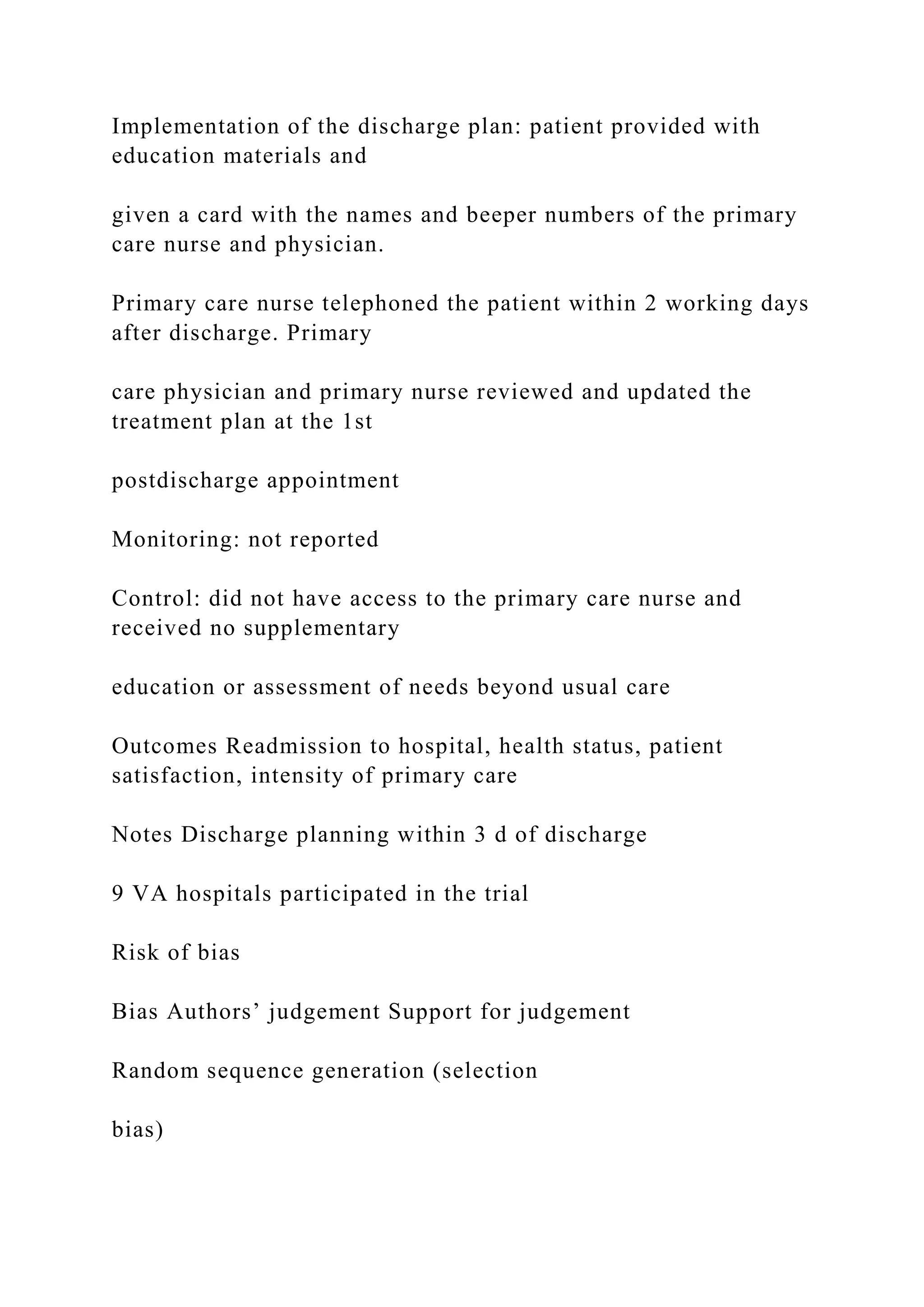 Implementation of the discharge plan: patient provided with
education materials and
given a card with the names and beeper numbers of the primary
care nurse and physician.
Primary care nurse telephoned the patient within 2 working days
after discharge. Primary
care physician and primary nurse reviewed and updated the
treatment plan at the 1st
postdischarge appointment
Monitoring: not reported
Control: did not have access to the primary care nurse and
received no supplementary
education or assessment of needs beyond usual care
Outcomes Readmission to hospital, health status, patient
satisfaction, intensity of primary care
Notes Discharge planning within 3 d of discharge
9 VA hospitals participated in the trial
Risk of bias
Bias Authors’ judgement Support for judgement
Random sequence generation (selection
bias)
 