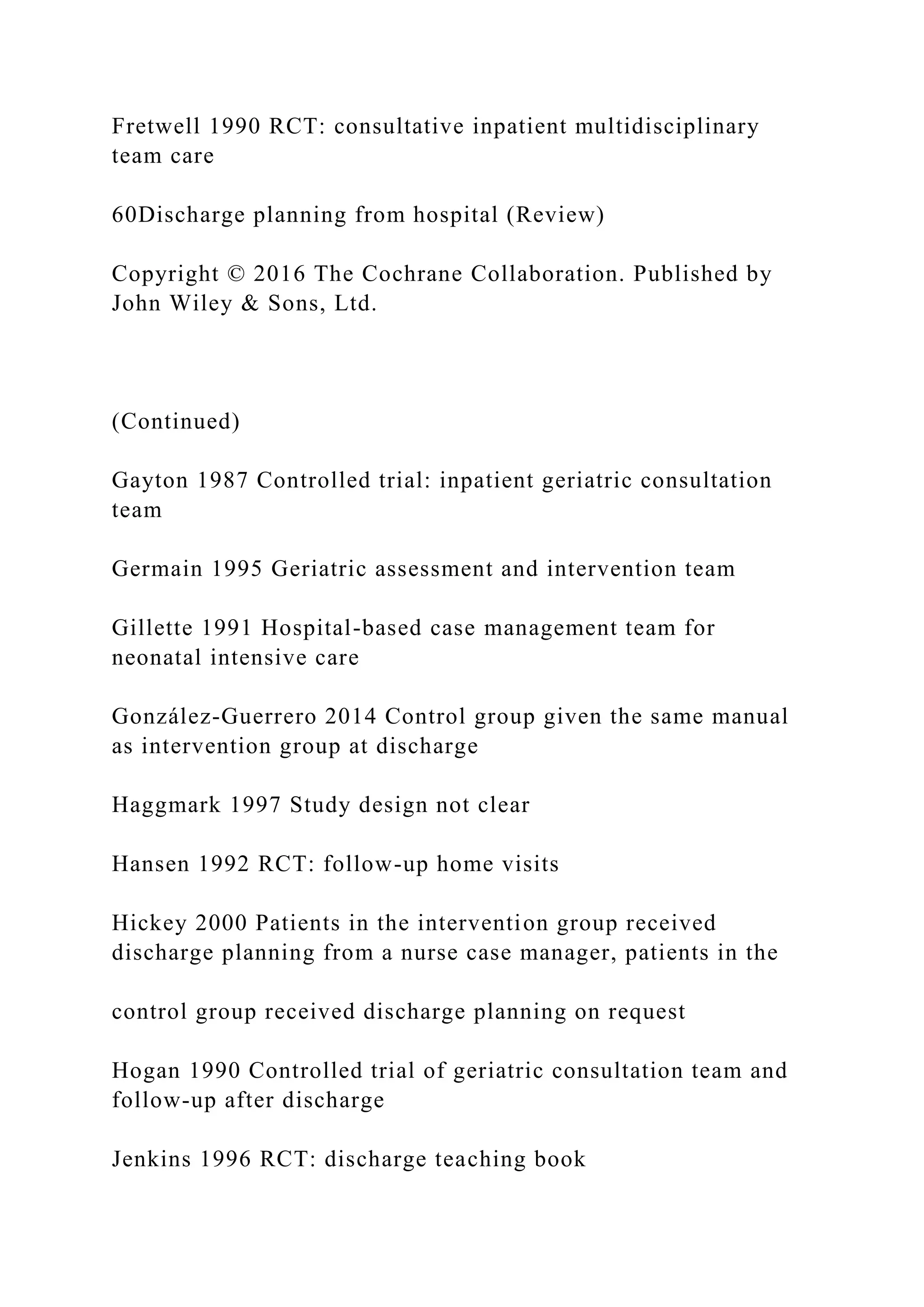Fretwell 1990 RCT: consultative inpatient multidisciplinary
team care
60Discharge planning from hospital (Review)
Copyright © 2016 The Cochrane Collaboration. Published by
John Wiley & Sons, Ltd.
(Continued)
Gayton 1987 Controlled trial: inpatient geriatric consultation
team
Germain 1995 Geriatric assessment and intervention team
Gillette 1991 Hospital-based case management team for
neonatal intensive care
González-Guerrero 2014 Control group given the same manual
as intervention group at discharge
Haggmark 1997 Study design not clear
Hansen 1992 RCT: follow-up home visits
Hickey 2000 Patients in the intervention group received
discharge planning from a nurse case manager, patients in the
control group received discharge planning on request
Hogan 1990 Controlled trial of geriatric consultation team and
follow-up after discharge
Jenkins 1996 RCT: discharge teaching book
 