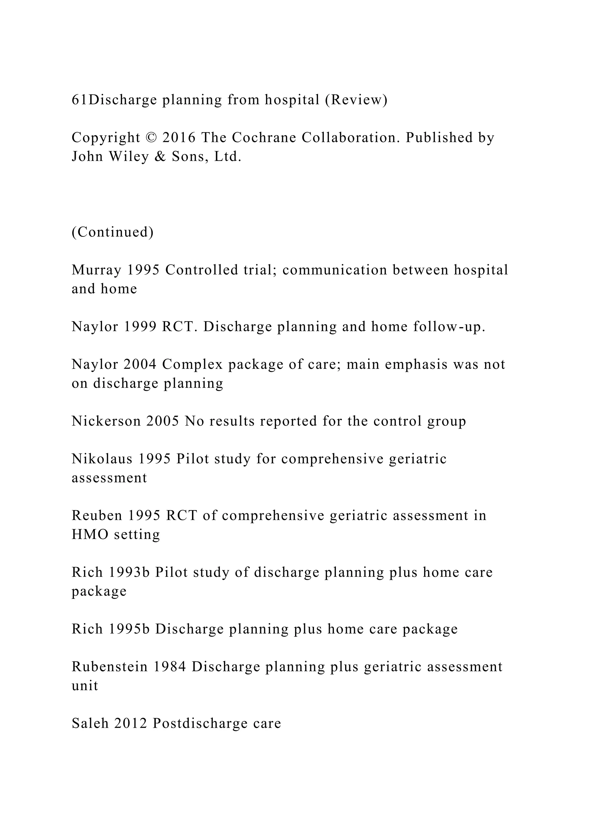 61Discharge planning from hospital (Review)
Copyright © 2016 The Cochrane Collaboration. Published by
John Wiley & Sons, Ltd.
(Continued)
Murray 1995 Controlled trial; communication between hospital
and home
Naylor 1999 RCT. Discharge planning and home follow-up.
Naylor 2004 Complex package of care; main emphasis was not
on discharge planning
Nickerson 2005 No results reported for the control group
Nikolaus 1995 Pilot study for comprehensive geriatric
assessment
Reuben 1995 RCT of comprehensive geriatric assessment in
HMO setting
Rich 1993b Pilot study of discharge planning plus home care
package
Rich 1995b Discharge planning plus home care package
Rubenstein 1984 Discharge planning plus geriatric assessment
unit
Saleh 2012 Postdischarge care
 