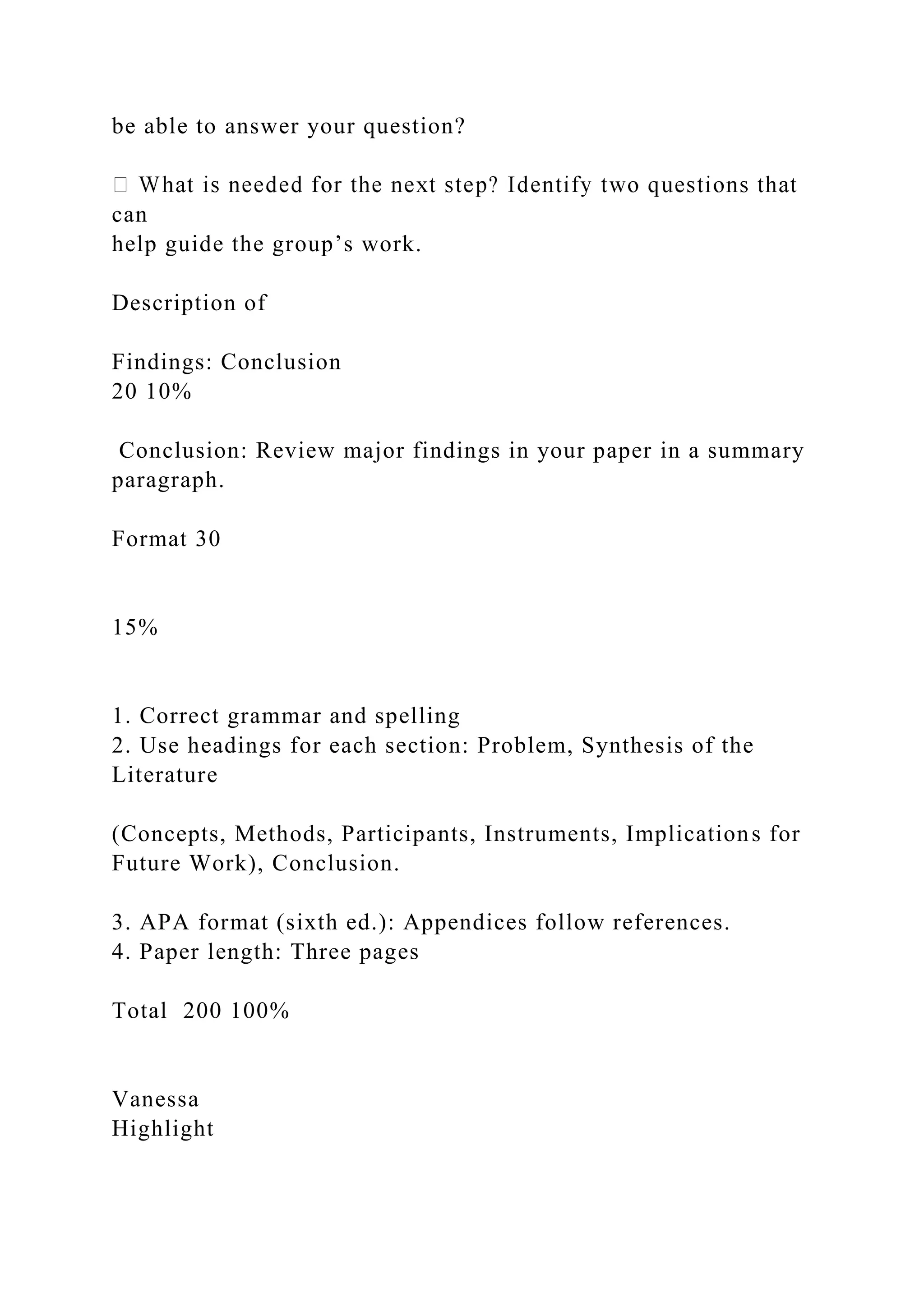 be able to answer your question?
can
help guide the group’s work.
Description of
Findings: Conclusion
20 10%
Conclusion: Review major findings in your paper in a summary
paragraph.
Format 30
15%
1. Correct grammar and spelling
2. Use headings for each section: Problem, Synthesis of the
Literature
(Concepts, Methods, Participants, Instruments, Implications for
Future Work), Conclusion.
3. APA format (sixth ed.): Appendices follow references.
4. Paper length: Three pages
Total 200 100%
Vanessa
Highlight
 