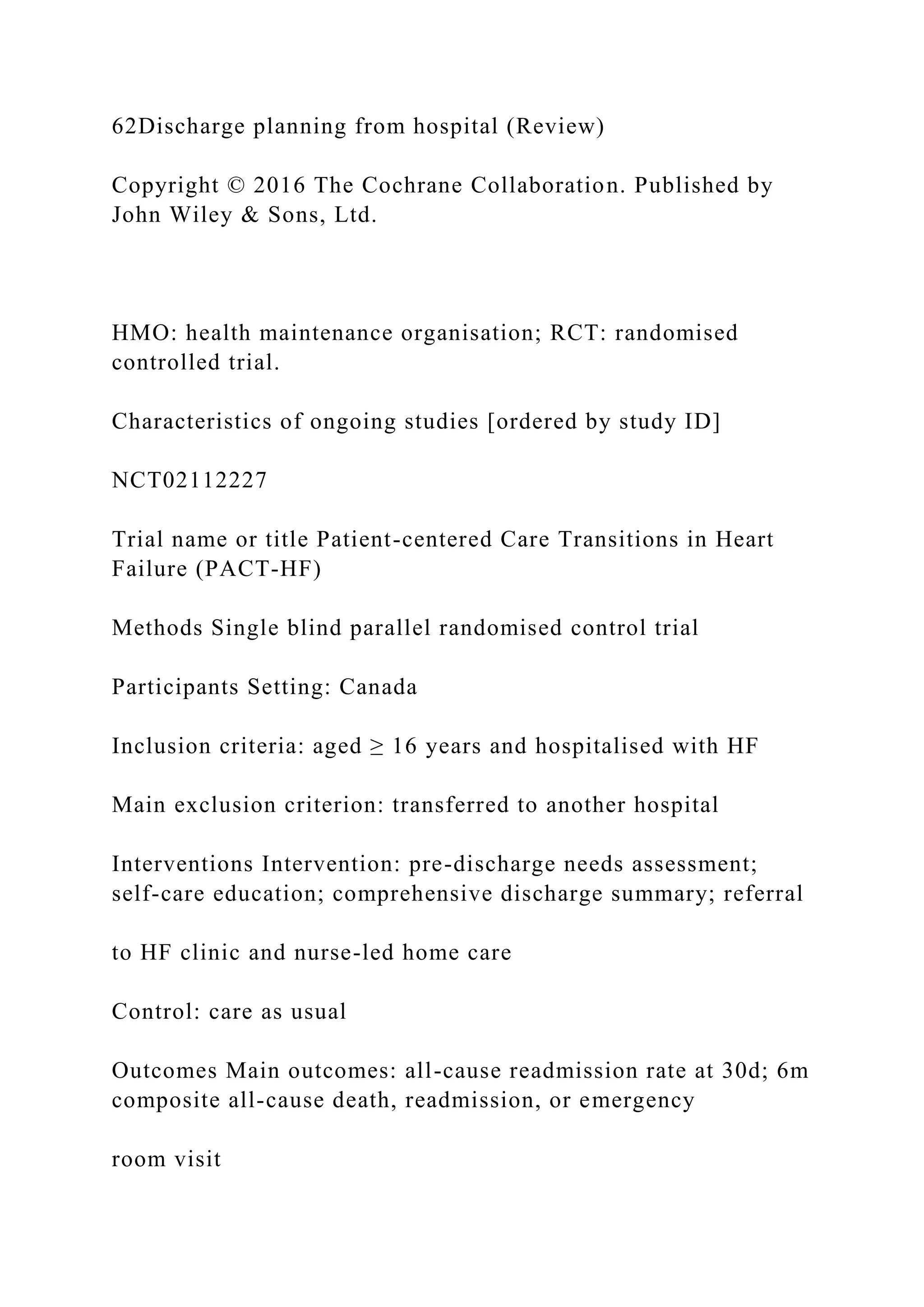 62Discharge planning from hospital (Review)
Copyright © 2016 The Cochrane Collaboration. Published by
John Wiley & Sons, Ltd.
HMO: health maintenance organisation; RCT: randomised
controlled trial.
Characteristics of ongoing studies [ordered by study ID]
NCT02112227
Trial name or title Patient-centered Care Transitions in Heart
Failure (PACT-HF)
Methods Single blind parallel randomised control trial
Participants Setting: Canada
Inclusion criteria: aged ≥ 16 years and hospitalised with HF
Main exclusion criterion: transferred to another hospital
Interventions Intervention: pre-discharge needs assessment;
self-care education; comprehensive discharge summary; referral
to HF clinic and nurse-led home care
Control: care as usual
Outcomes Main outcomes: all-cause readmission rate at 30d; 6m
composite all-cause death, readmission, or emergency
room visit
 