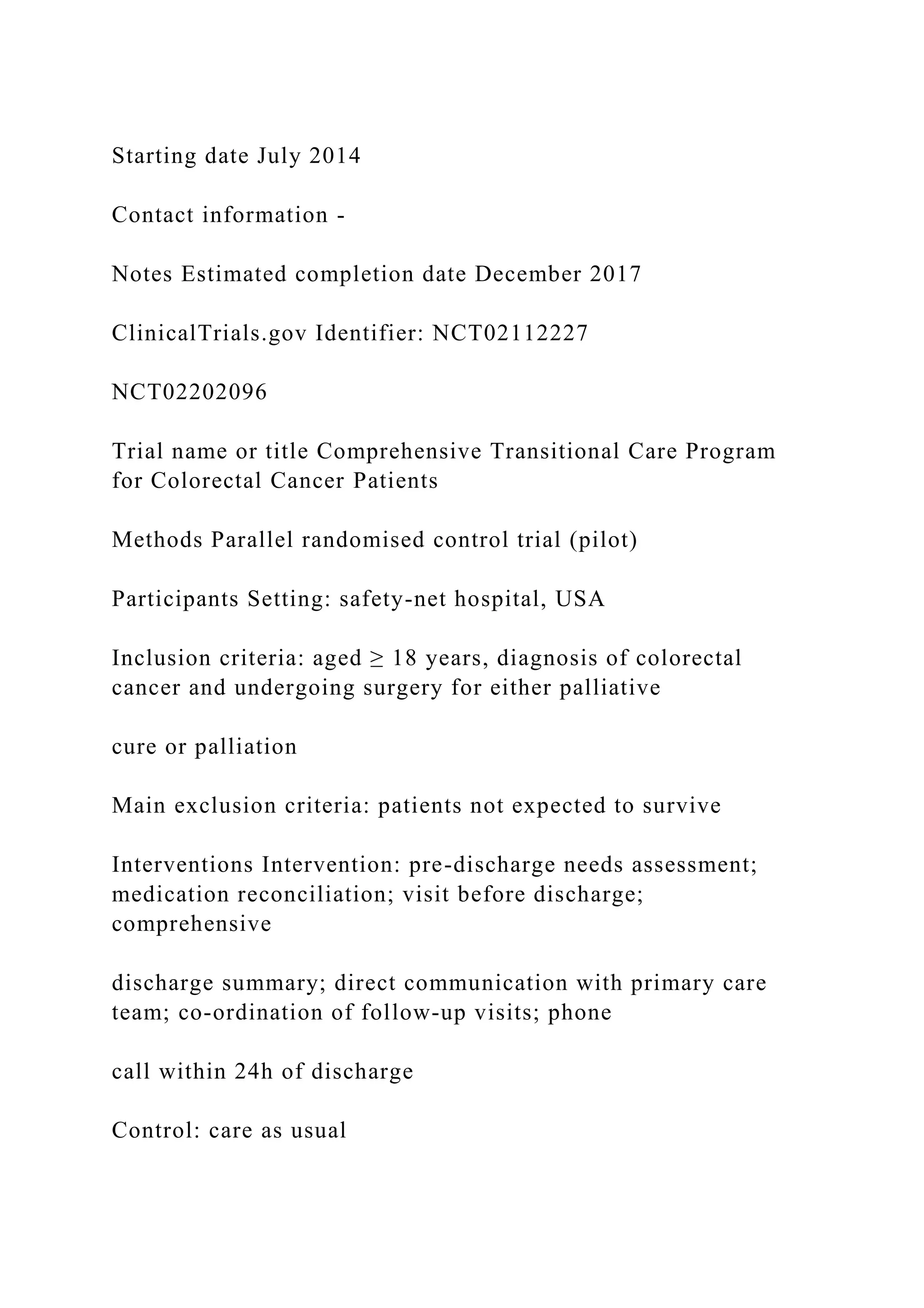 Starting date July 2014
Contact information -
Notes Estimated completion date December 2017
ClinicalTrials.gov Identifier: NCT02112227
NCT02202096
Trial name or title Comprehensive Transitional Care Program
for Colorectal Cancer Patients
Methods Parallel randomised control trial (pilot)
Participants Setting: safety-net hospital, USA
Inclusion criteria: aged ≥ 18 years, diagnosis of colorectal
cancer and undergoing surgery for either palliative
cure or palliation
Main exclusion criteria: patients not expected to survive
Interventions Intervention: pre-discharge needs assessment;
medication reconciliation; visit before discharge;
comprehensive
discharge summary; direct communication with primary care
team; co-ordination of follow-up visits; phone
call within 24h of discharge
Control: care as usual
 