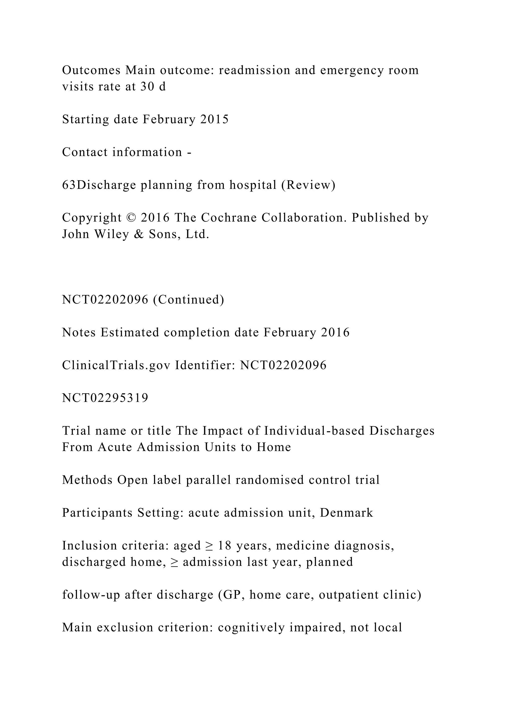 Outcomes Main outcome: readmission and emergency room
visits rate at 30 d
Starting date February 2015
Contact information -
63Discharge planning from hospital (Review)
Copyright © 2016 The Cochrane Collaboration. Published by
John Wiley & Sons, Ltd.
NCT02202096 (Continued)
Notes Estimated completion date February 2016
ClinicalTrials.gov Identifier: NCT02202096
NCT02295319
Trial name or title The Impact of Individual-based Discharges
From Acute Admission Units to Home
Methods Open label parallel randomised control trial
Participants Setting: acute admission unit, Denmark
Inclusion criteria: aged ≥ 18 years, medicine diagnosis,
discharged home, ≥ admission last year, planned
follow-up after discharge (GP, home care, outpatient clinic)
Main exclusion criterion: cognitively impaired, not local
 