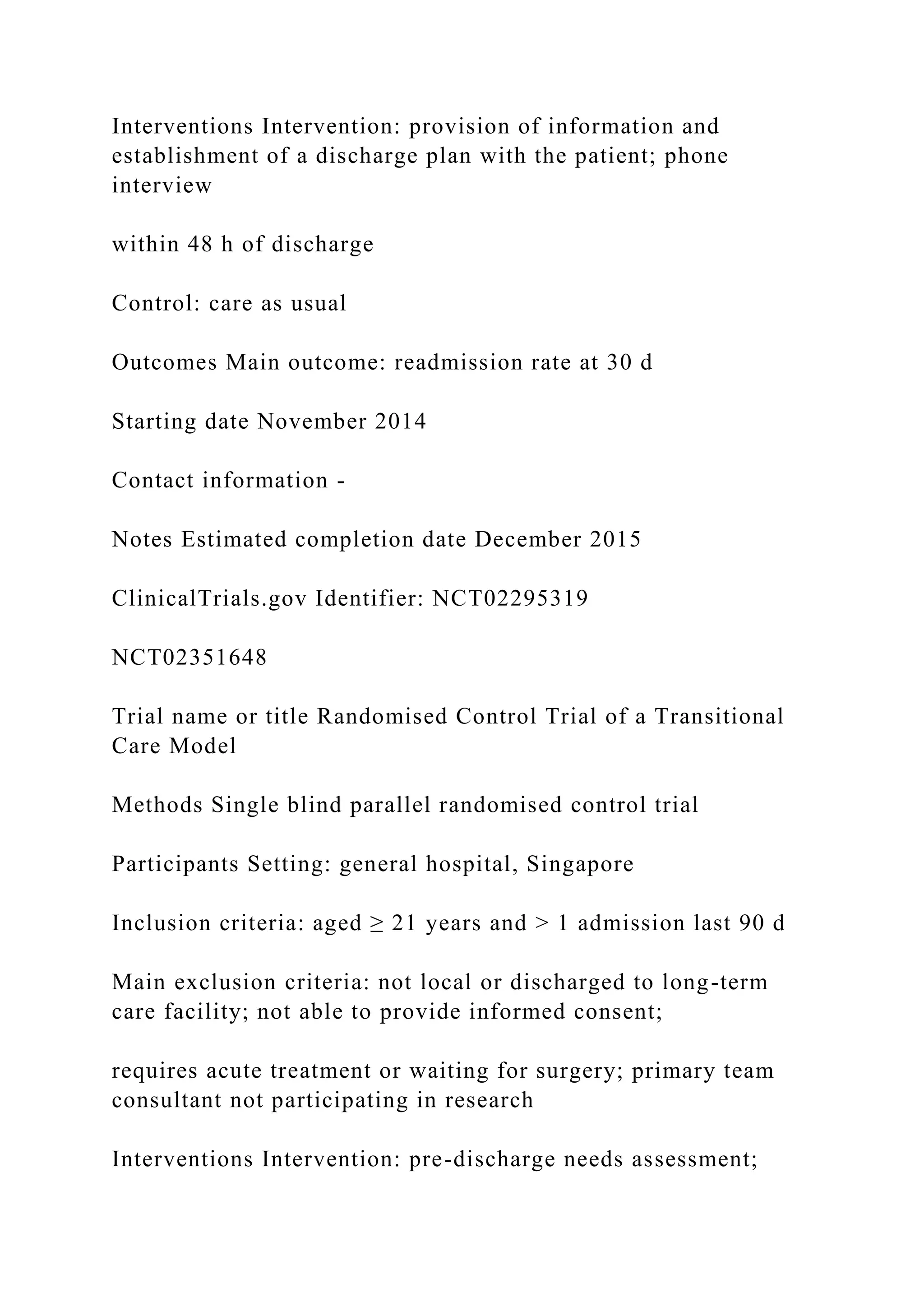 Interventions Intervention: provision of information and
establishment of a discharge plan with the patient; phone
interview
within 48 h of discharge
Control: care as usual
Outcomes Main outcome: readmission rate at 30 d
Starting date November 2014
Contact information -
Notes Estimated completion date December 2015
ClinicalTrials.gov Identifier: NCT02295319
NCT02351648
Trial name or title Randomised Control Trial of a Transitional
Care Model
Methods Single blind parallel randomised control trial
Participants Setting: general hospital, Singapore
Inclusion criteria: aged ≥ 21 years and > 1 admission last 90 d
Main exclusion criteria: not local or discharged to long-term
care facility; not able to provide informed consent;
requires acute treatment or waiting for surgery; primary team
consultant not participating in research
Interventions Intervention: pre-discharge needs assessment;
 
