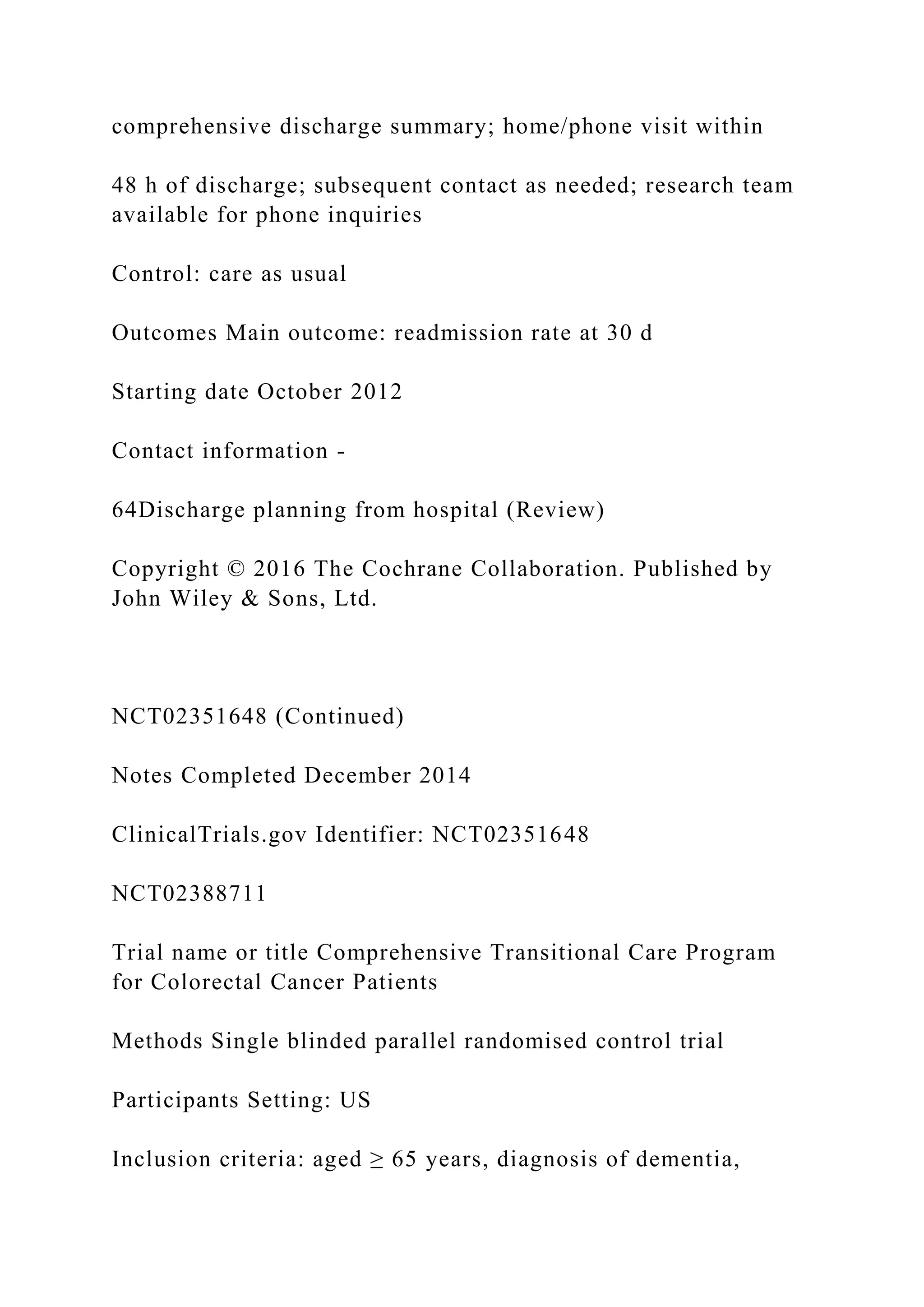 comprehensive discharge summary; home/phone visit within
48 h of discharge; subsequent contact as needed; research team
available for phone inquiries
Control: care as usual
Outcomes Main outcome: readmission rate at 30 d
Starting date October 2012
Contact information -
64Discharge planning from hospital (Review)
Copyright © 2016 The Cochrane Collaboration. Published by
John Wiley & Sons, Ltd.
NCT02351648 (Continued)
Notes Completed December 2014
ClinicalTrials.gov Identifier: NCT02351648
NCT02388711
Trial name or title Comprehensive Transitional Care Program
for Colorectal Cancer Patients
Methods Single blinded parallel randomised control trial
Participants Setting: US
Inclusion criteria: aged ≥ 65 years, diagnosis of dementia,
 