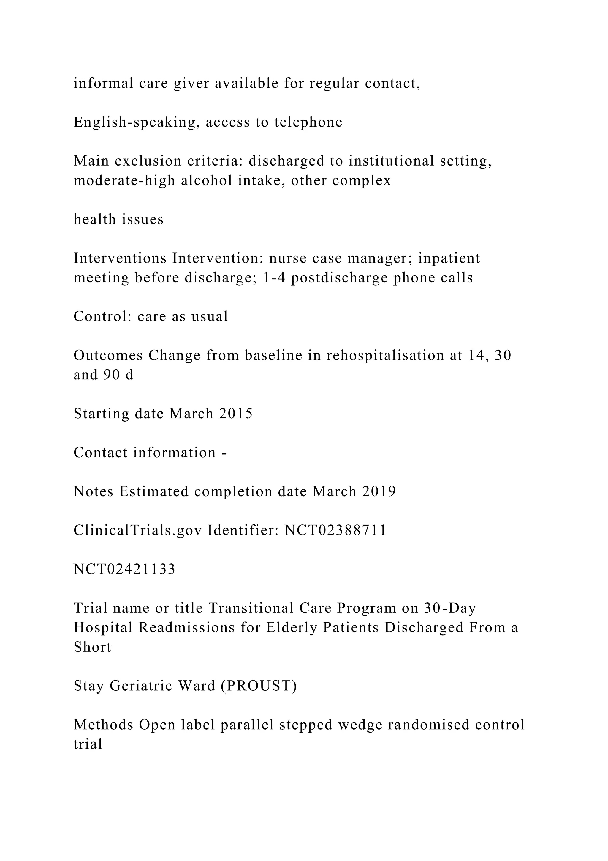 informal care giver available for regular contact,
English-speaking, access to telephone
Main exclusion criteria: discharged to institutional setting,
moderate-high alcohol intake, other complex
health issues
Interventions Intervention: nurse case manager; inpatient
meeting before discharge; 1-4 postdischarge phone calls
Control: care as usual
Outcomes Change from baseline in rehospitalisation at 14, 30
and 90 d
Starting date March 2015
Contact information -
Notes Estimated completion date March 2019
ClinicalTrials.gov Identifier: NCT02388711
NCT02421133
Trial name or title Transitional Care Program on 30-Day
Hospital Readmissions for Elderly Patients Discharged From a
Short
Stay Geriatric Ward (PROUST)
Methods Open label parallel stepped wedge randomised control
trial
 
