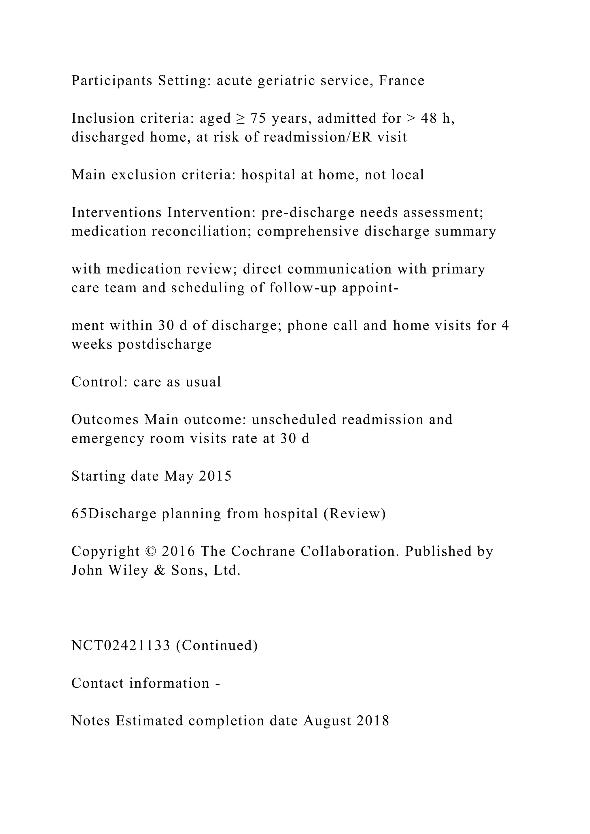 Participants Setting: acute geriatric service, France
Inclusion criteria: aged ≥ 75 years, admitted for > 48 h,
discharged home, at risk of readmission/ER visit
Main exclusion criteria: hospital at home, not local
Interventions Intervention: pre-discharge needs assessment;
medication reconciliation; comprehensive discharge summary
with medication review; direct communication with primary
care team and scheduling of follow-up appoint-
ment within 30 d of discharge; phone call and home visits for 4
weeks postdischarge
Control: care as usual
Outcomes Main outcome: unscheduled readmission and
emergency room visits rate at 30 d
Starting date May 2015
65Discharge planning from hospital (Review)
Copyright © 2016 The Cochrane Collaboration. Published by
John Wiley & Sons, Ltd.
NCT02421133 (Continued)
Contact information -
Notes Estimated completion date August 2018
 
