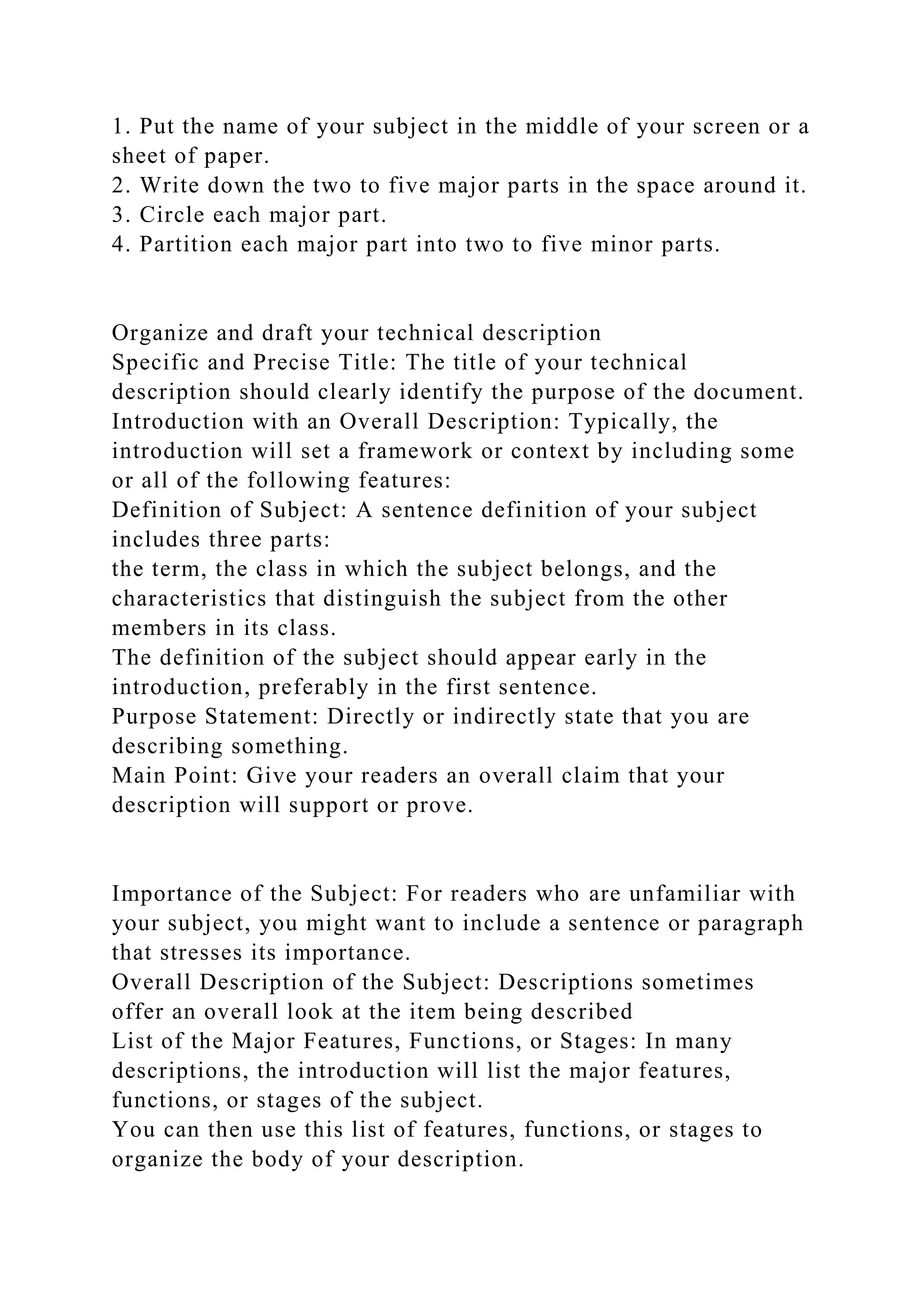1. Put the name of your subject in the middle of your screen or a
sheet of paper.
2. Write down the two to five major parts in the space around it.
3. Circle each major part.
4. Partition each major part into two to five minor parts.
Organize and draft your technical description
Specific and Precise Title: The title of your technical
description should clearly identify the purpose of the document.
Introduction with an Overall Description: Typically, the
introduction will set a framework or context by including some
or all of the following features:
Definition of Subject: A sentence definition of your subject
includes three parts:
the term, the class in which the subject belongs, and the
characteristics that distinguish the subject from the other
members in its class.
The definition of the subject should appear early in the
introduction, preferably in the first sentence.
Purpose Statement: Directly or indirectly state that you are
describing something.
Main Point: Give your readers an overall claim that your
description will support or prove.
Importance of the Subject: For readers who are unfamiliar with
your subject, you might want to include a sentence or paragraph
that stresses its importance.
Overall Description of the Subject: Descriptions sometimes
offer an overall look at the item being described
List of the Major Features, Functions, or Stages: In many
descriptions, the introduction will list the major features,
functions, or stages of the subject.
You can then use this list of features, functions, or stages to
organize the body of your description.
 