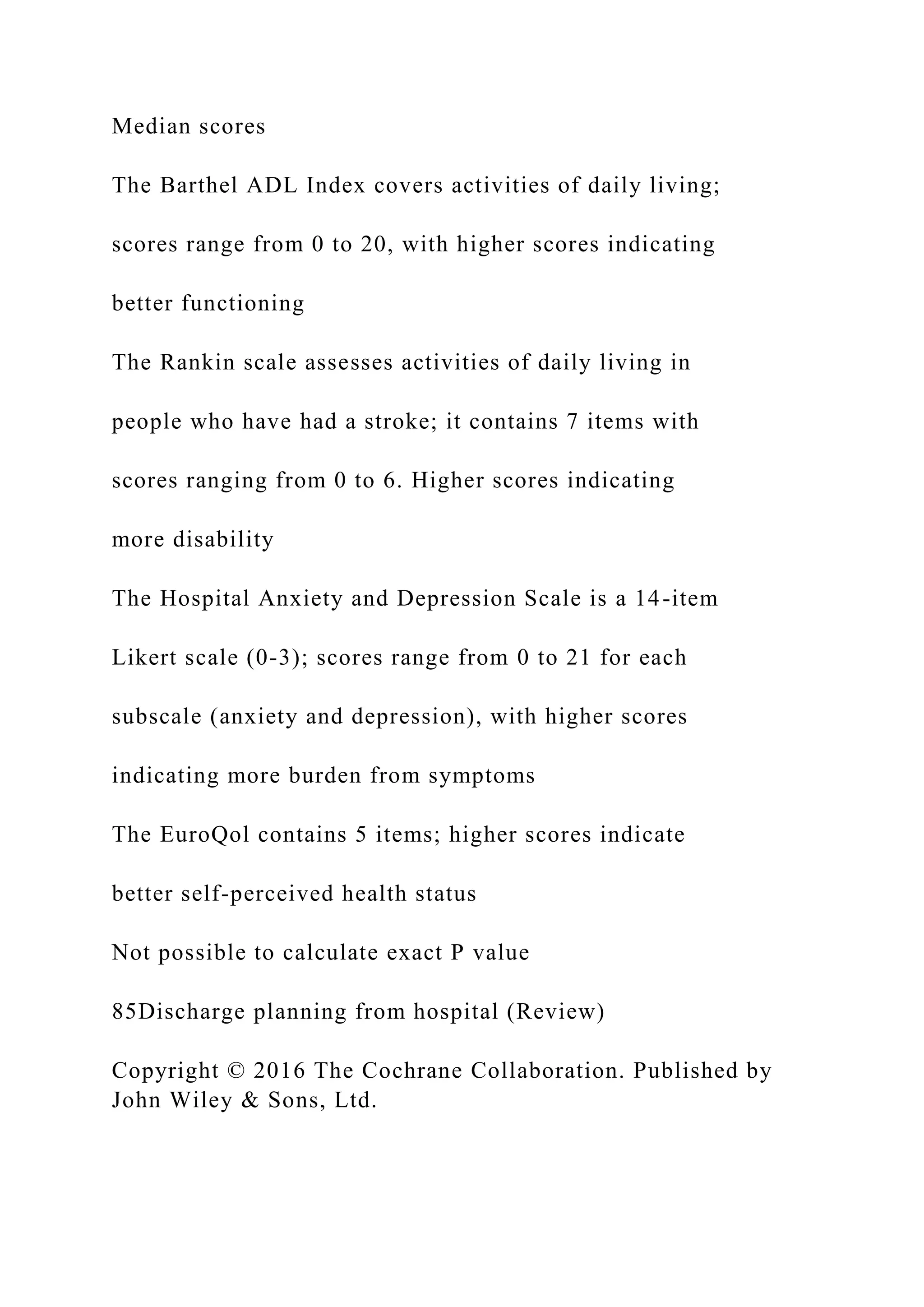 Median scores
The Barthel ADL Index covers activities of daily living;
scores range from 0 to 20, with higher scores indicating
better functioning
The Rankin scale assesses activities of daily living in
people who have had a stroke; it contains 7 items with
scores ranging from 0 to 6. Higher scores indicating
more disability
The Hospital Anxiety and Depression Scale is a 14-item
Likert scale (0-3); scores range from 0 to 21 for each
subscale (anxiety and depression), with higher scores
indicating more burden from symptoms
The EuroQol contains 5 items; higher scores indicate
better self-perceived health status
Not possible to calculate exact P value
85Discharge planning from hospital (Review)
Copyright © 2016 The Cochrane Collaboration. Published by
John Wiley & Sons, Ltd.
 