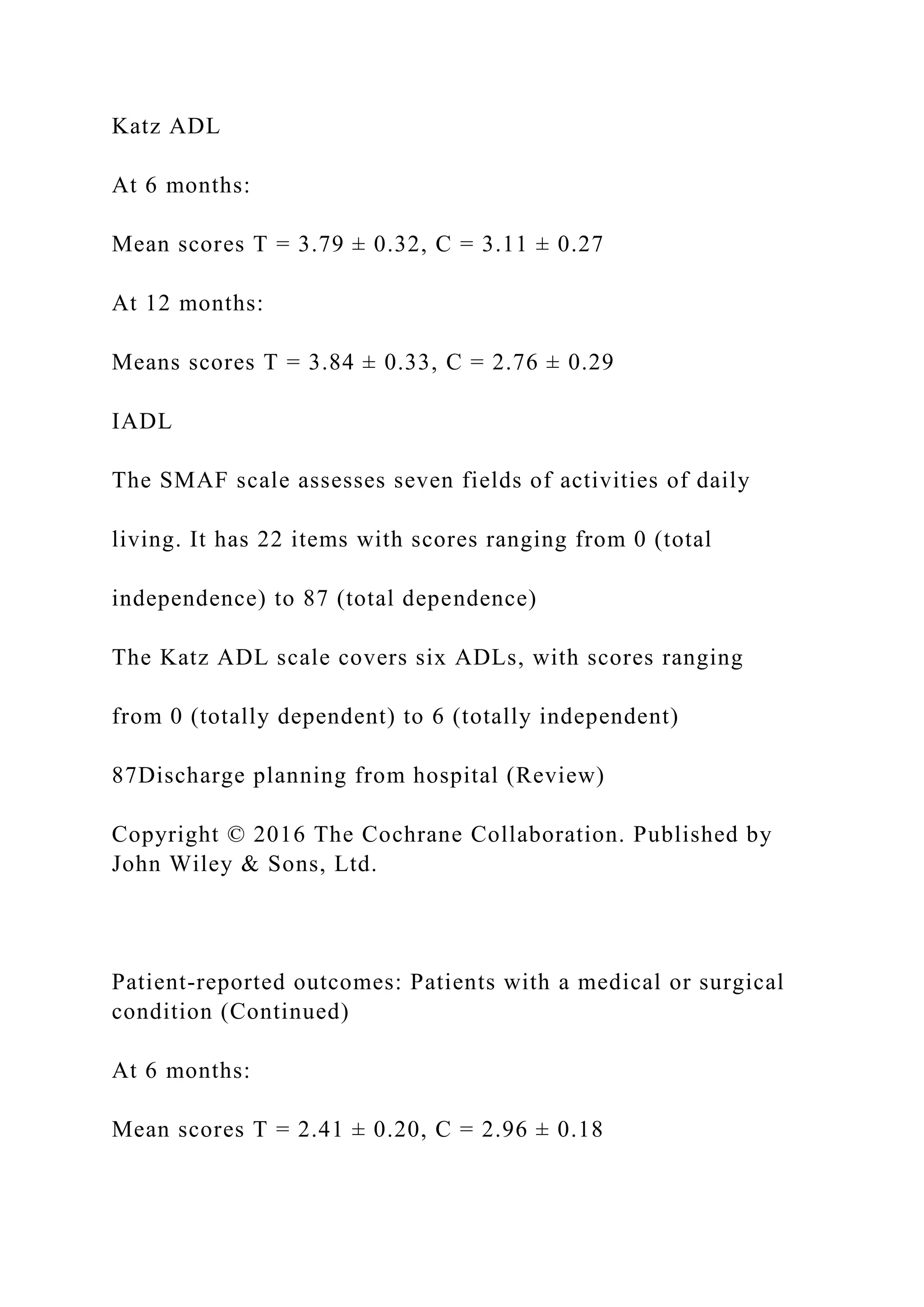 Katz ADL
At 6 months:
Mean scores T = 3.79 ± 0.32, C = 3.11 ± 0.27
At 12 months:
Means scores T = 3.84 ± 0.33, C = 2.76 ± 0.29
IADL
The SMAF scale assesses seven fields of activities of daily
living. It has 22 items with scores ranging from 0 (total
independence) to 87 (total dependence)
The Katz ADL scale covers six ADLs, with scores ranging
from 0 (totally dependent) to 6 (totally independent)
87Discharge planning from hospital (Review)
Copyright © 2016 The Cochrane Collaboration. Published by
John Wiley & Sons, Ltd.
Patient-reported outcomes: Patients with a medical or surgical
condition (Continued)
At 6 months:
Mean scores T = 2.41 ± 0.20, C = 2.96 ± 0.18
 