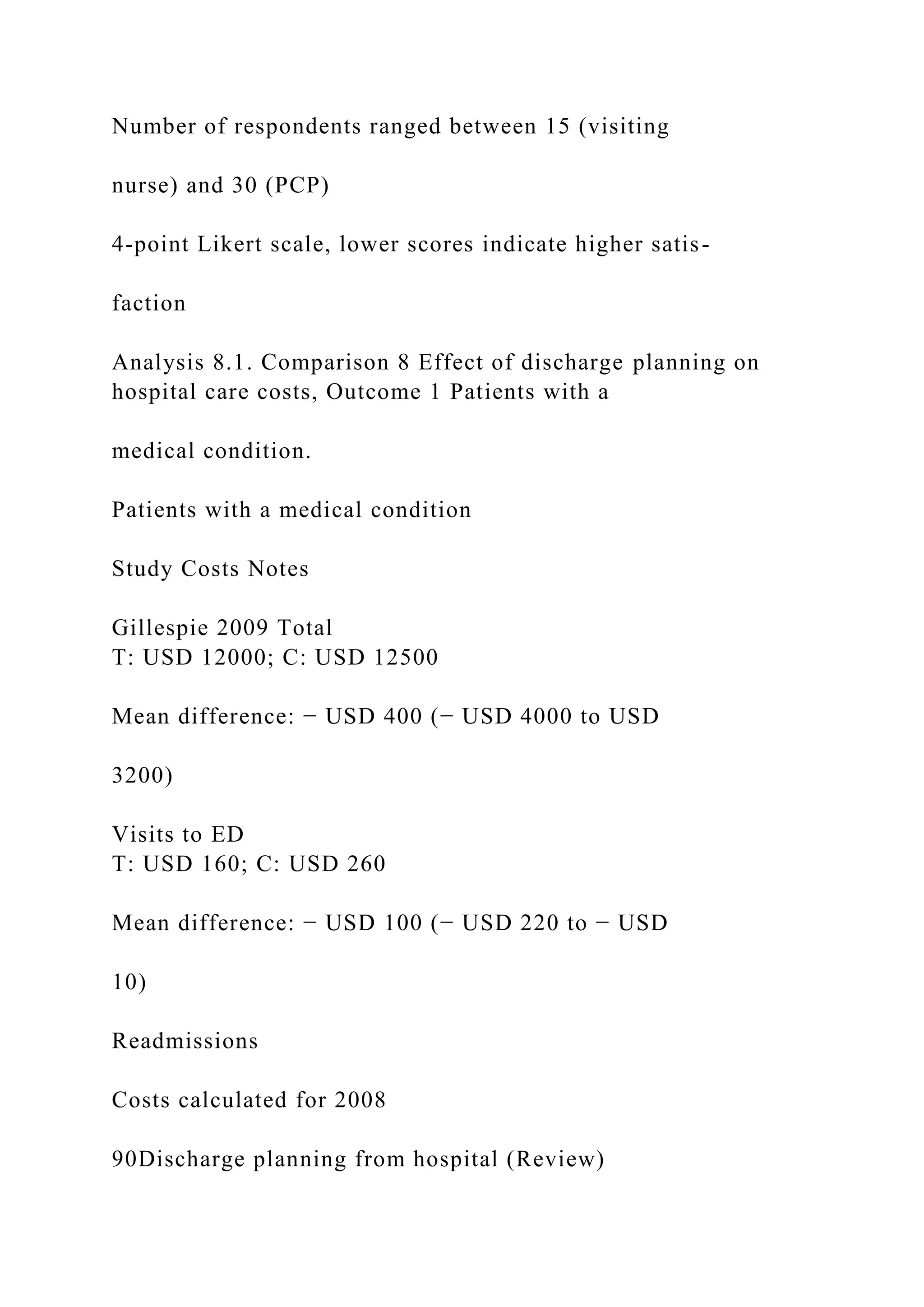 Number of respondents ranged between 15 (visiting
nurse) and 30 (PCP)
4-point Likert scale, lower scores indicate higher satis-
faction
Analysis 8.1. Comparison 8 Effect of discharge planning on
hospital care costs, Outcome 1 Patients with a
medical condition.
Patients with a medical condition
Study Costs Notes
Gillespie 2009 Total
T: USD 12000; C: USD 12500
Mean difference: − USD 400 (− USD 4000 to USD
3200)
Visits to ED
T: USD 160; C: USD 260
Mean difference: − USD 100 (− USD 220 to − USD
10)
Readmissions
Costs calculated for 2008
90Discharge planning from hospital (Review)
 