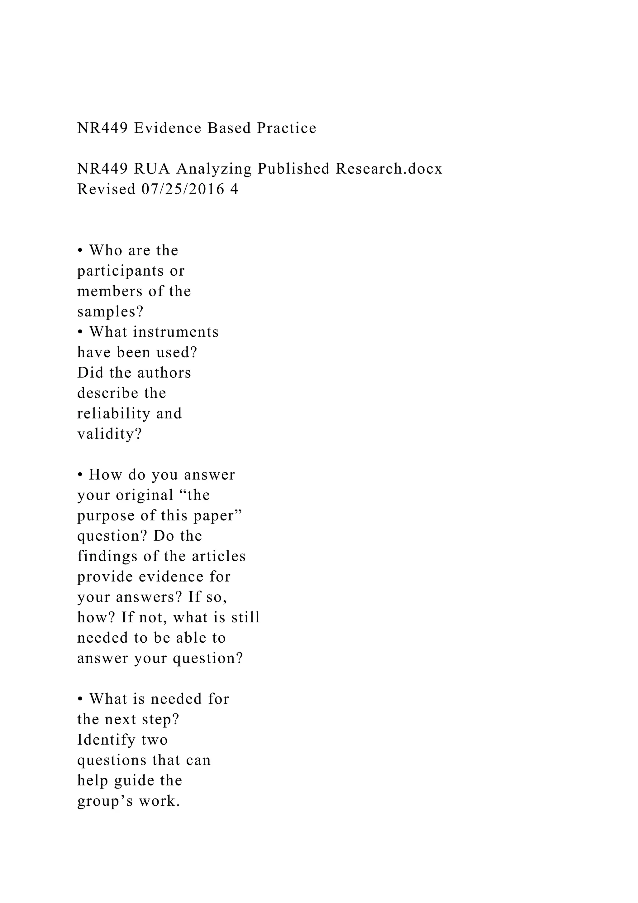 NR449 Evidence Based Practice
NR449 RUA Analyzing Published Research.docx
Revised 07/25/2016 4
• Who are the
participants or
members of the
samples?
• What instruments
have been used?
Did the authors
describe the
reliability and
validity?
• How do you answer
your original “the
purpose of this paper”
question? Do the
findings of the articles
provide evidence for
your answers? If so,
how? If not, what is still
needed to be able to
answer your question?
• What is needed for
the next step?
Identify two
questions that can
help guide the
group’s work.
 