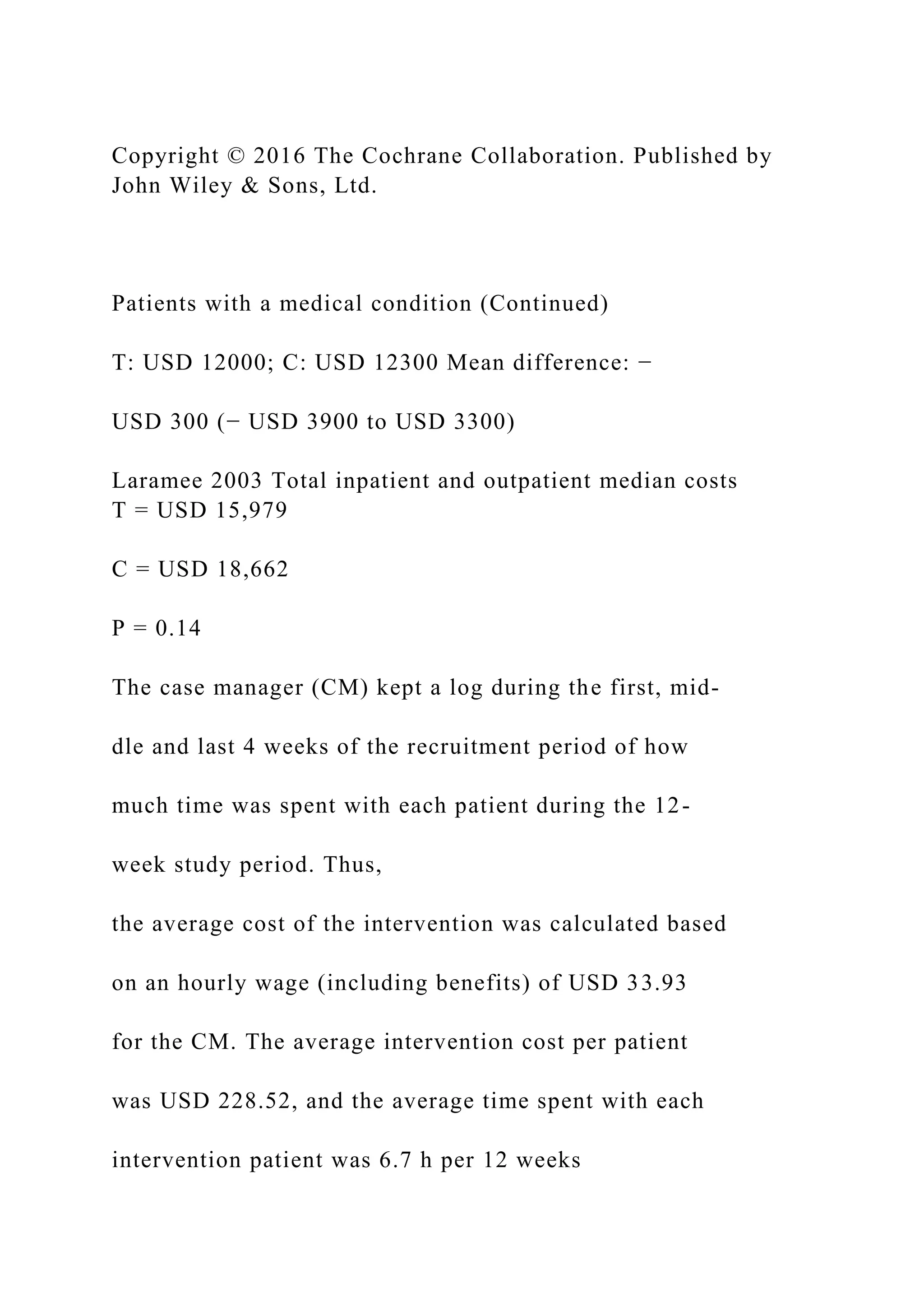 Copyright © 2016 The Cochrane Collaboration. Published by
John Wiley & Sons, Ltd.
Patients with a medical condition (Continued)
T: USD 12000; C: USD 12300 Mean difference: −
USD 300 (− USD 3900 to USD 3300)
Laramee 2003 Total inpatient and outpatient median costs
T = USD 15,979
C = USD 18,662
P = 0.14
The case manager (CM) kept a log during the first, mid-
dle and last 4 weeks of the recruitment period of how
much time was spent with each patient during the 12-
week study period. Thus,
the average cost of the intervention was calculated based
on an hourly wage (including benefits) of USD 33.93
for the CM. The average intervention cost per patient
was USD 228.52, and the average time spent with each
intervention patient was 6.7 h per 12 weeks
 