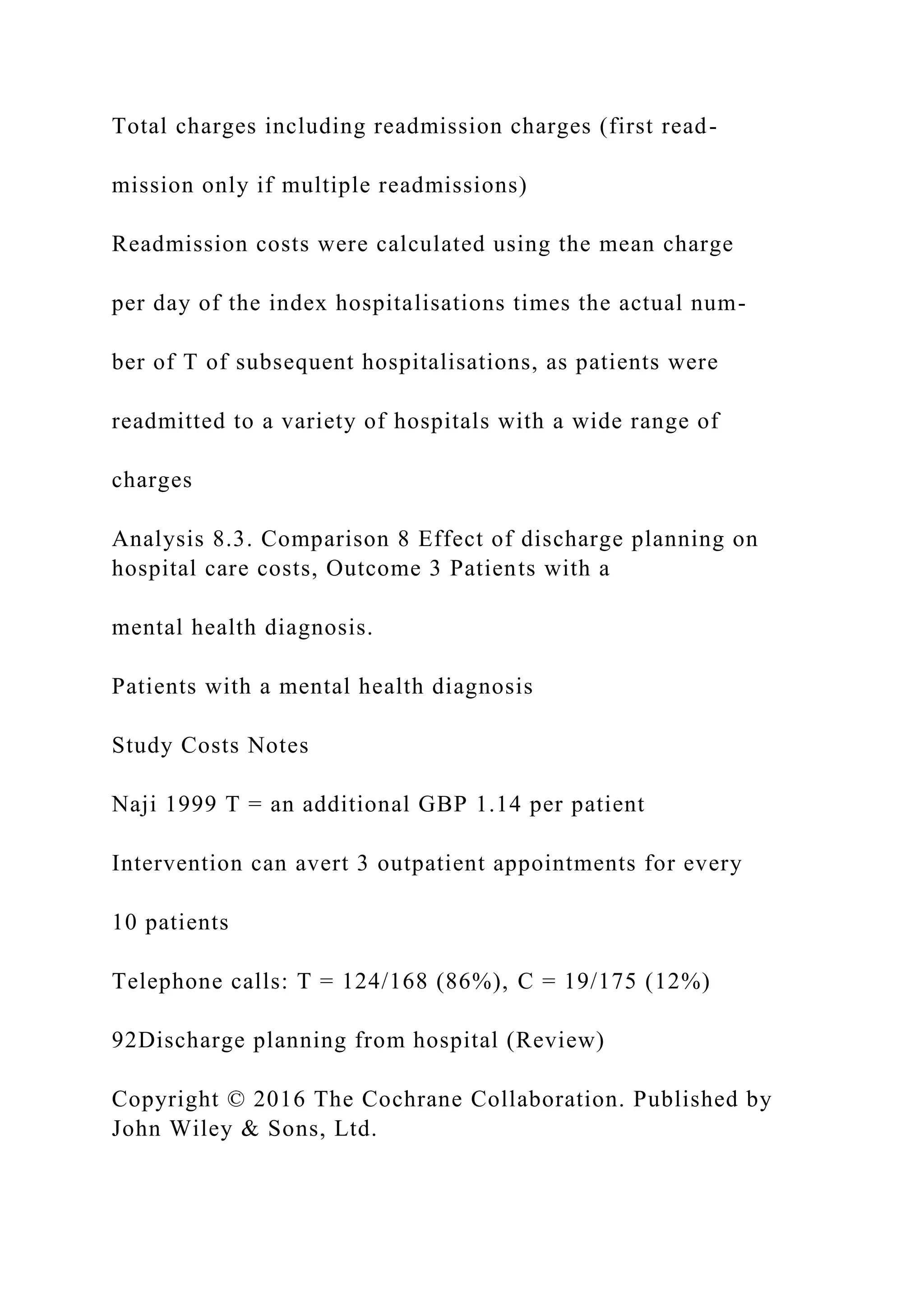 Total charges including readmission charges (first read-
mission only if multiple readmissions)
Readmission costs were calculated using the mean charge
per day of the index hospitalisations times the actual num-
ber of T of subsequent hospitalisations, as patients were
readmitted to a variety of hospitals with a wide range of
charges
Analysis 8.3. Comparison 8 Effect of discharge planning on
hospital care costs, Outcome 3 Patients with a
mental health diagnosis.
Patients with a mental health diagnosis
Study Costs Notes
Naji 1999 T = an additional GBP 1.14 per patient
Intervention can avert 3 outpatient appointments for every
10 patients
Telephone calls: T = 124/168 (86%), C = 19/175 (12%)
92Discharge planning from hospital (Review)
Copyright © 2016 The Cochrane Collaboration. Published by
John Wiley & Sons, Ltd.
 