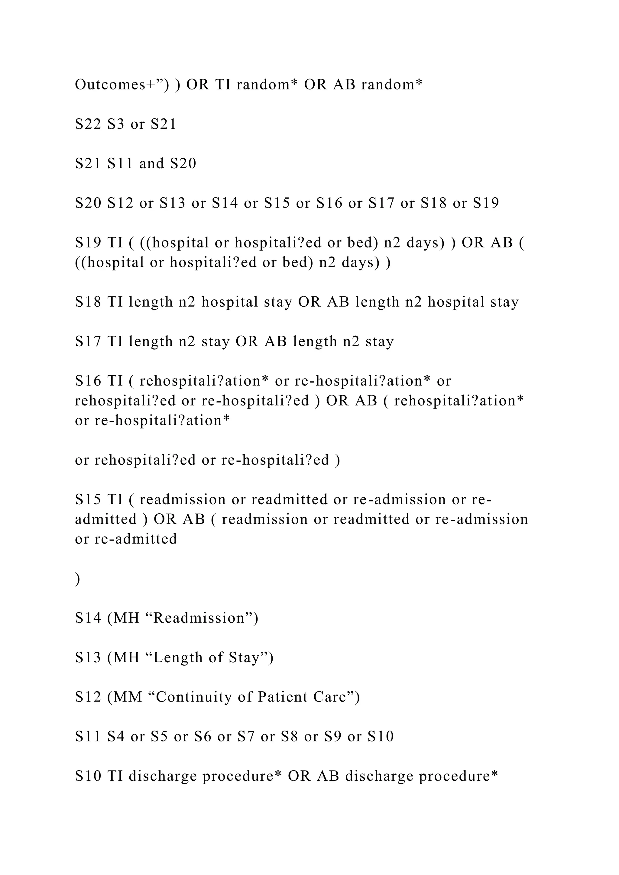 Outcomes+”) ) OR TI random* OR AB random*
S22 S3 or S21
S21 S11 and S20
S20 S12 or S13 or S14 or S15 or S16 or S17 or S18 or S19
S19 TI ( ((hospital or hospitali?ed or bed) n2 days) ) OR AB (
((hospital or hospitali?ed or bed) n2 days) )
S18 TI length n2 hospital stay OR AB length n2 hospital stay
S17 TI length n2 stay OR AB length n2 stay
S16 TI ( rehospitali?ation* or re-hospitali?ation* or
rehospitali?ed or re-hospitali?ed ) OR AB ( rehospitali?ation*
or re-hospitali?ation*
or rehospitali?ed or re-hospitali?ed )
S15 TI ( readmission or readmitted or re-admission or re-
admitted ) OR AB ( readmission or readmitted or re-admission
or re-admitted
)
S14 (MH “Readmission”)
S13 (MH “Length of Stay”)
S12 (MM “Continuity of Patient Care”)
S11 S4 or S5 or S6 or S7 or S8 or S9 or S10
S10 TI discharge procedure* OR AB discharge procedure*
 